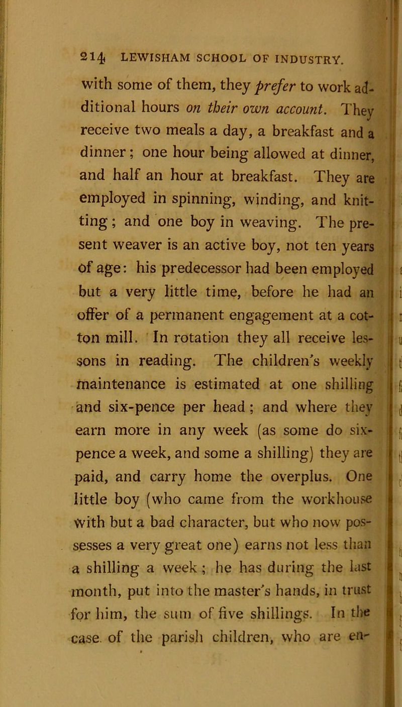 with some of them, they prefer to work ad- ditional hours on their own account. They receive two meals a day, a breakfast and a dinner; one hour being allowed at dinner, and half an hour at breakfast. They are employed in spinning, winding, and knit- ting ; and one boy in weaving. The pre- sent weaver is an active boy, not ten years of age: his predecessor had been employed but a very little time, before he had an offer of a permanent engagement at a cot- ton mill. In rotation they all receive les- sons in reading. The children's weekly maintenance is estimated at one shilling and six-pence per head ; and where they earn more in any week (as some do six- pence a week, and some a shilling) they are paid, and carry home the overplus. One little boy (who came from the workhouse With but a bad character, but who now pos- sesses a very great one) earns not less than a shilling a week ; he has during the hist month, put into the master's hands, in trust for him, the sum of five shillings. In the case, of the parish children, who are en-