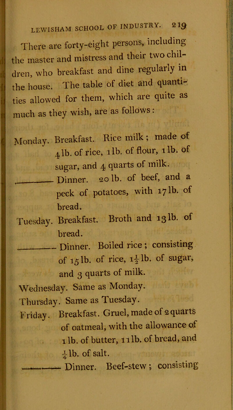 There are forty-eight persons, including the master and mistress and their two chil- dren, who breakfast and dine regularly in the house. The table of diet and quanti- ties allowed for them, which are quite as much as they wish, are as follows: Monday. Breakfast. Rice milk; made of 4lb. of rice, lib. of flour, lib. of sugar, and 4, quarts of milk. Dinner. 20 lb. of beef, and a peck of potatoes, with 17 lh. of bread. Tuesday. Breakfast. Broth and 131b. of bread. Dinner. Boiled rice ; consisting of 151b. of rice, i£lb. of sugar, and 3 quarts of milk. Wednesday. Same as Monday. Thursday. Same as Tuesday. Friday. Breakfast. Gruel, made of 2 quarts of oatmeal, with the allowance of lib. of butter, lilb. of bread, and ^lb. of salt. — Dinner. Beef-stew ; consisting