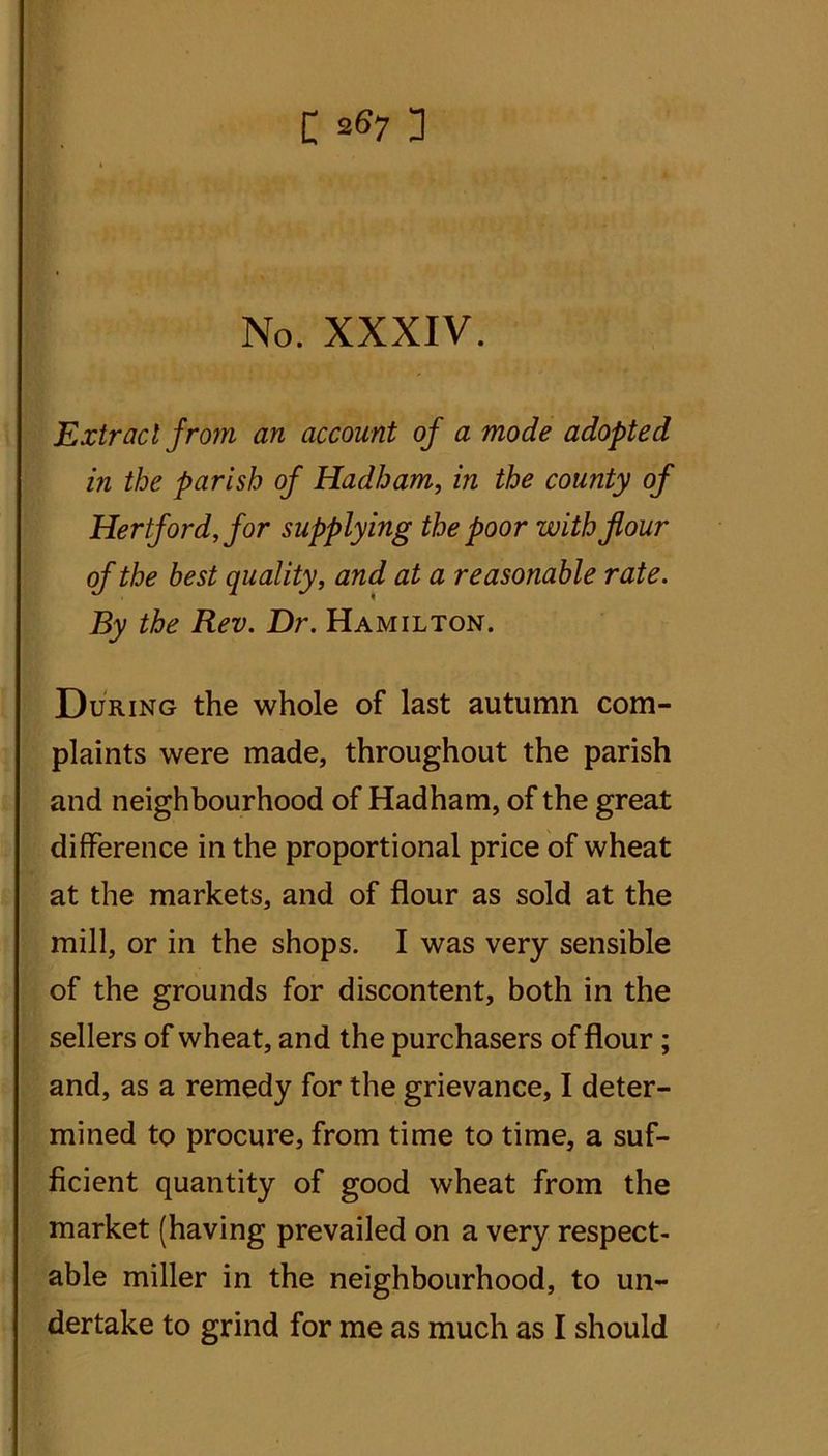 C a67 3 No. XXXIV. Extract from an account of a mode adopted in the parish of Hadham, in the county of Hertford, for supplying the poor with flour of the best quality, and at a reasonable rate. By the Rev. Dr. Hamilton. During the whole of last autumn com- plaints were made, throughout the parish and neighbourhood of Hadham, of the great difference in the proportional price of wheat at the markets, and of flour as sold at the mill, or in the shops. I was very sensible of the grounds for discontent, both in the sellers of wheat, and the purchasers of flour; and, as a remedy for the grievance, I deter- mined to procure, from time to time, a suf- ficient quantity of good wheat from the market (having prevailed on a very respect- able miller in the neighbourhood, to un-
