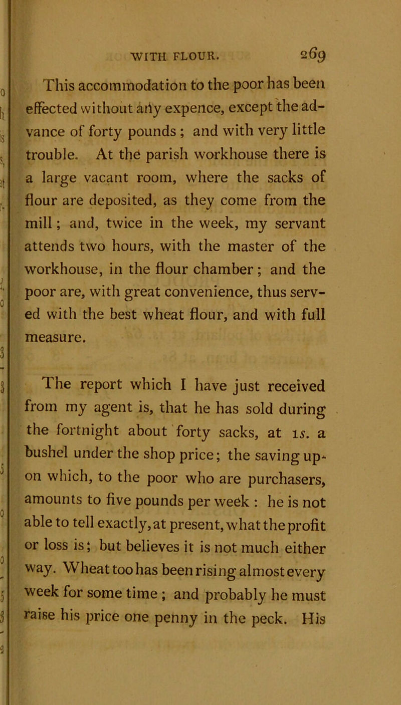 This accommodation to the poor has been effected without any expence, except the ad- vance of forty pounds ; and with very little trouble. At the parish workhouse there is a large vacant room, where the sacks of flour are deposited, as they come from the mill; and, twice in the week, my servant attends two hours, with the master of the workhouse, in the flour chamber; and the i ( ! poor are, with great convenience, thus serv- ed with the best wheat flour, and with full measure. The report which I have just received from my agent is, that he has sold during the fortnight about forty sacks, at is. a bushel under the shop price; the saving up* on which, to the poor who are purchasers, amounts to five pounds per week : he is not able to tell exactly, at present, what the profit or loss is; but believes it is not much either way. Wheat too has been rising almost every week for some time ; and probably he must raise his price one penny in the peck. His