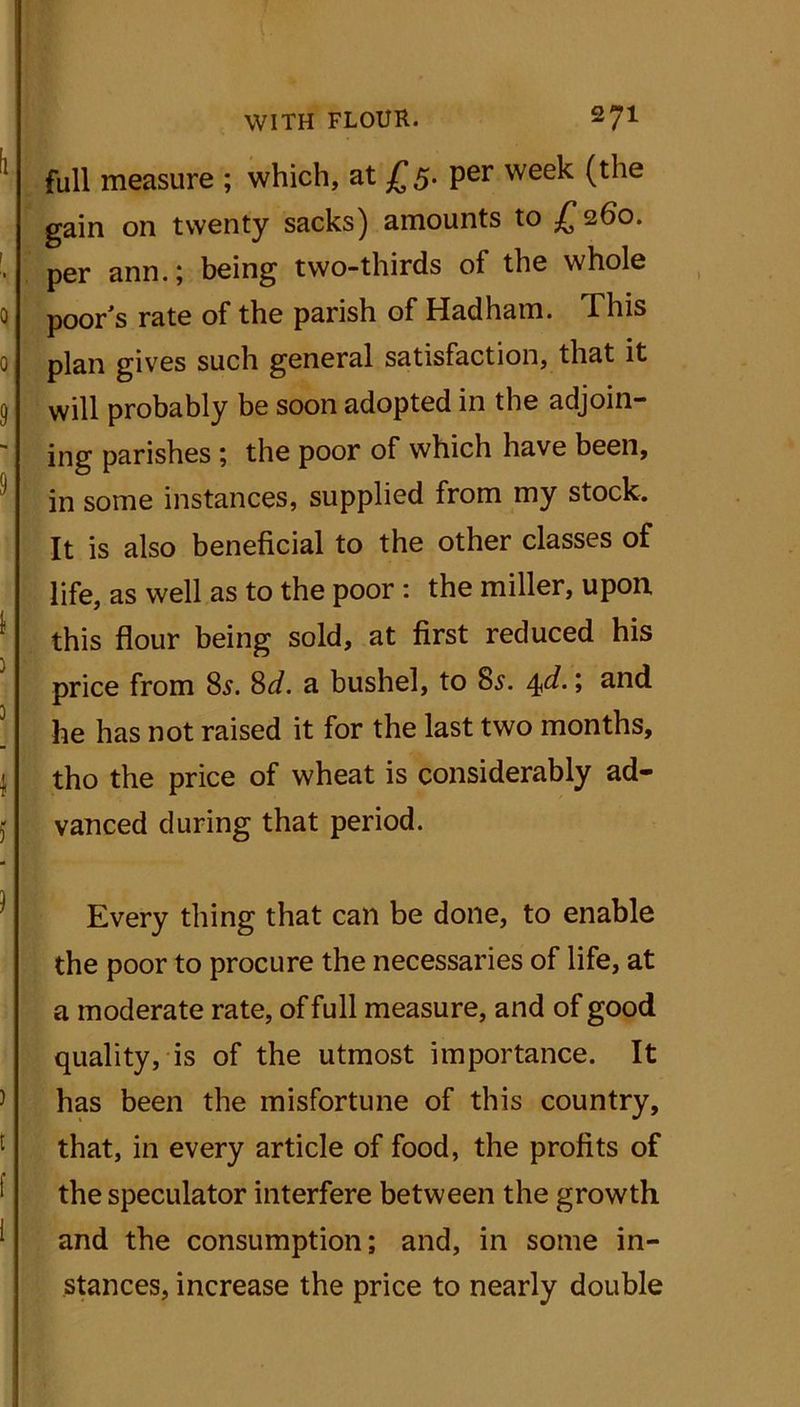 full measure ; which, at £5. per week (the gain on twenty sacks) amounts to £260. per ann.; being two-thirds of the whole poor's rate of the parish of Hadharn. This plan gives such general satisfaction, that it will probably be soon adopted in the adjoin- ing parishes ; the poor of which have been, in some instances, supplied from my stock. It is also beneficial to the other classes of life, as well as to the poor : the miller, upon this flour being sold, at first reduced his price from 8s. 8d. a bushel, to 8s. 4d• > and he has not raised it for the last two months, tho the price of wheat is considerably ad- vanced during that period. Every thing that can be done, to enable the poor to procure the necessaries of life, at a moderate rate, of full measure, and of good quality, is of the utmost importance. It has been the misfortune of this country, that, in every article of food, the profits of the speculator interfere between the growth and the consumption; and, in some in- stances, increase the price to nearly double