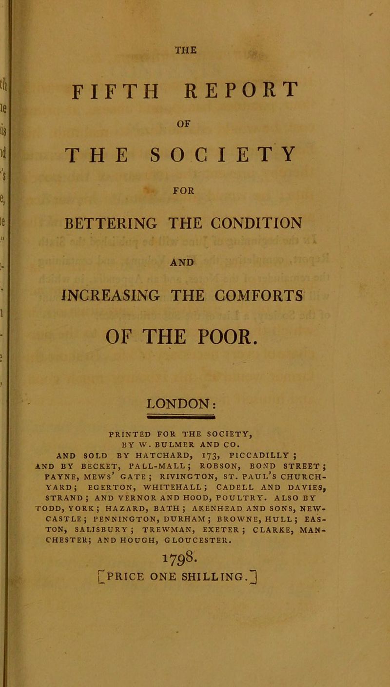 THE FIFTH REPORT OF THE SOCIETY FOR BETTERING THE CONDITION AND INCREASING THE COMFORTS OF THE POOR. LONDON: PRINTED FOR THE SOCIETY, BY W. BULMER AND CO. AND SOLD BY HATCHARD, 173, PICCADILLY ; AND BY BECKET, PALL-MALL; ROBSON, BOND STREET; PAYNE, mews’ gate; RIVINGTON, ST. PAUL’S CHURCH- YARD; EGERTON, WHITEHALL; CADELL AND DAVIES, STRAND; AND VERNOR AND HOOD, POULTRY. ALSO BY TODD, YORK; HAZARD, BATH; AKENHEAD AND SONS, NEW- CASTLE; PENNINGTON, DURHAM ; BROWNE, HULL; EAS- TON, SALISBURY; TREWMAN, EXETER; CLARKE, MAN- CHESTER; AND HOUGH, GLOUCESTER. 1798. £price one shilling. 1