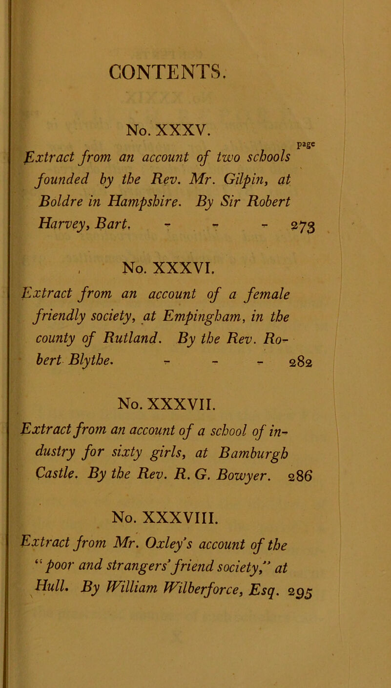 CONTENTS. No. XXXV. page Extract from an account of two schools founded by the Rev. Mr. Gilpin, at Boldre in Hampshire. By Sir Robert Harvey, Bart. - - - 273 No. XXXVI. Extract from an account of a female friendly society, at Empingham, in the county of Rutland. By the Rev. Ro- bert Blythe. - 282 No. XXXVII. Extract from an account of a school of in- dustry for sixty girls, at Bamburgh Castle. By the Rev. R. G. Bowyer. 286 No. XXXVIII. Extract from Mr. Oxley’s account of the “poor and strangers’ friend society’’ at Hull. By William Wilberforce} Esq. 295