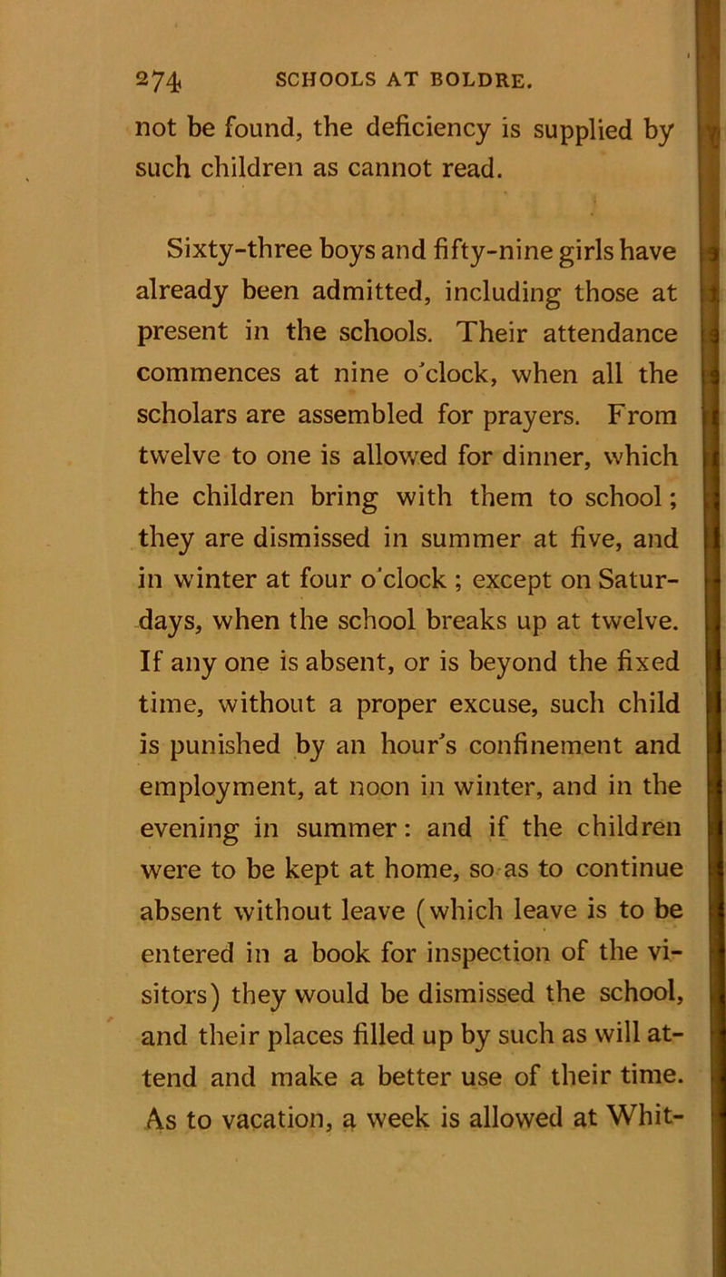 not be found, the deficiency is supplied by such children as cannot read. Sixty-three boys and fifty-nine girls have already been admitted, including those at present in the schools. Their attendance commences at nine o'clock, when all the scholars are assembled for prayers. From twelve to one is allowed for dinner, which the children bring with them to school; they are dismissed in summer at five, and in winter at four o’clock ; except on Satur- days, when the school breaks up at twelve. If any one is absent, or is beyond the fixed time, without a proper excuse, such child is punished by an hour's confinement and employment, at noon in winter, and in the evening in summer: and if the children were to be kept at home, so as to continue absent without leave (which leave is to be entered in a book for inspection of the vi- sitors) they would be dismissed the school, and their places filled up by such as will at- tend and make a better use of their time. A.s to vacation, a week is allowed at Whit-