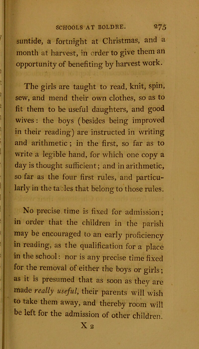 suntide, a fortnight at Christmas, and a month at harvest, in order to give them an opportunity of benefiting by harvest work. The girls are taught to read, knit, spin, sew, and mend their own clothes, so as to fit them to be useful daughters, and good wives: the boys (besides being improved in their reading) are instructed in writing and arithmetic; in the first, so far as to write a legible hand, for which one copy a day is thought sufficient; and in arithmetic, so far as the four first rules, and particu- larly in the ta les that belong to those rules. No precise,time is fixed for admission; in order that the children in the parish may be encouraged to an early proficiency in reading, as the qualification for a place in the school: nor is any precise time fixed for the removal of either the boys or girls; as it is presumed that as soon as they are made really useful, their parents will wish to take them away, and thereby room will be left for the admission of other children. X 2