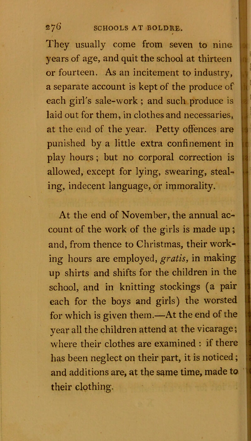 They usually come from seven to nine years of age, and quit the school at thirteen or fourteen. As an incitement to industry, a separate account is kept of the produce of each girl's sale-work; and such produce is laid out for them, in clothes and necessaries, at the end of the year. Petty offences are punished by a little extra confinement in play hours; but no corporal correction is allowed, except for lying, swearing, steals ing, indecent language, or immorality. At the end of November, the annual ac- count of the work of the girls is made up; and, from thence to Christmas, their work- ing hours are employed, gratis, in making up shirts and shifts for the children in the school, and in knitting stockings (a pair each for the boys and girls) the worsted for which is given them.—At the end of the year all the children attend at the vicarage; where their clothes are examined : if there has been neglect on their part, it is noticed; and additions are, at the same time, made to their clothing.