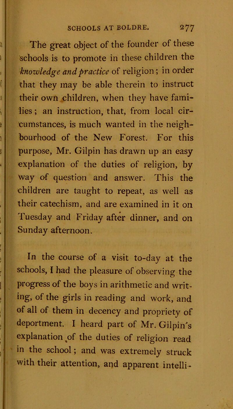 The great object of the founder of these schools is to promote in these children the knowledge and practice of religion; in order that they may be able therein to instruct their own children, when they have fami- lies ; an instruction, that, from local cir- cumstances, is much wanted in the neigh- bourhood of the New Forest. For this purpose, Mr. Gilpin has drawn up an easy explanation of the duties of religion, by way of question and answer. This the children are taught to repeat, as well as their catechism, and are examined in it on Tuesday and Friday after dinner, and on Sunday afternoon. In the course of a visit to-day at the schools, I had the pleasure of observing the progress of the boys in arithmetic and writ- ing, of the girls in reading and work, and of all of them in decency and propriety of deportment. I heard part of Mr. Gilpin's explanation ^of the duties of religion read in the school; and was extremely struck with their attention, and apparent intelli-