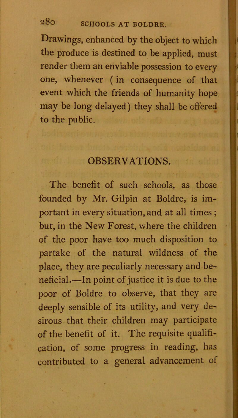 Drawings, enhanced by the object to which the produce is destined to be applied, must render them an enviable possession to every one, whenever (in consequence of that event which the friends of humanity hope may be long delayed) they shall be offered to the public. ' » : OBSERVATIONS. The benefit of such schools, as those founded by Mr. Gilpin at Boldre, is im- portant in every situation, and at all times ; but, in the New Forest, where the children of the poor have too much disposition to partake of the natural wildness of the place, they are peculiarly necessary and be- neficial.—In point of justice it is due to the poor of Boldre to observe, that they are deeply sensible of its utility, and very de- sirous that their children may participate of the benefit of it. The requisite qualifi- cation, of some progress in reading, has contributed to a general advancement of