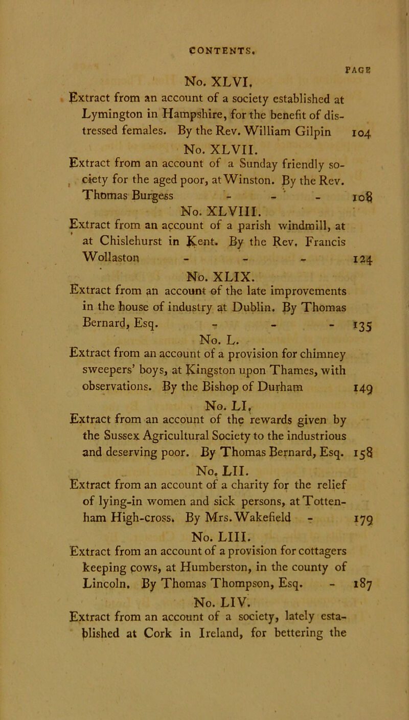 PAGE No. XLVI. Extract from an account of a society established at Lymington in Hampshire, for the benefit of dis- tressed females. By the Rev. William Gilpin 104 No. XLVII. Extract from an account of a Sunday friendly so- ciety for the aged poor, at Winston. By the Rev. Thomas Burgess io« No. XLVIII. Extract from an account of a parish windmill, at at Chislehurst in Kent. By the Rev, Francis Wollaston - - - 124 No. XLIX. Extract from an account of the late improvements in the house of industry at Dublin. By Thomas Bernard, Esq. - _ - 135 No. L. Extract from an account of a provision for chimney sweepers’ boys, at Kingston upon Thames, with observations. By the Bishop of Durham 149 No. LI, Extract from an account of the rewards given by the Sussex Agricultural Society to the industrious and deserving poor. By Thomas Bernard, Esq. 158 No. LII. Extract from an account of a charity for the relief of lying-in women and sick persons, at Totten- ham High-cross. By Mrs. Wakefield - 179 No. LIII. Extract from an account of a provision for cottagers keeping cows, at Humberston, in the county of Lincoln. By Thomas Thompson, Esq. - 187 No. LIV. Extract from an account of a society, lately esta- blished at Cork in Ireland, for bettering the