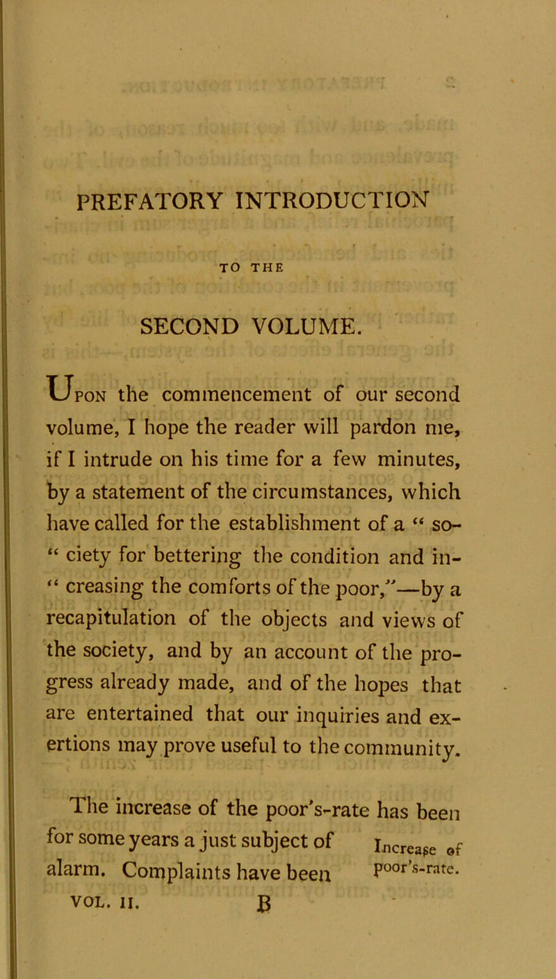 PREFATORY INTRODUCTION TO THE SECOND VOLUME. \ • . ’ j u pon the commencement of our second volume, I hope the reader will pardon me, if I intrude on his time for a few minutes, by a statement of the circumstances, which have called for the establishment of a “ so- “ ciety for bettering the condition and in- “ creasing the comforts of the poor/—by a recapitulation of the objects and views of the society, and by an account of the pro- gress already made, and of the hopes that are entertained that our inquiries and ex- ertions may prove useful to the community. The increase of the poorVrate has been for some years a just subject of incrcafe of alarm. Complaints have been poor’s-rate. VOL. ii. £