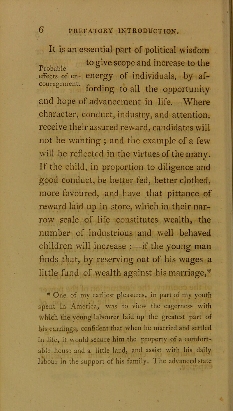 It is an essential part of political wisdom _ , ,, to give scope and increase to the Probable effects of en- energy of individuals, -by af- couragement. r lt . lording to all the opportunity and hope of advancement in life. Where character, conduct, industry, and attention, receive their assured reward, candidates will not be wanting ; and the example of a few will be reflected in the virtues of the many. If the child, in proportion to diligence and good conduct, be better fed, better clothed, more favoured, and have that pittance of reward laid up in store, which in their nar- row scale of life constitutes wealth, the number of industrious and well behaved children will increase :—if the young man finds that, by reserving out of his wages a little fund of wealth against his marriage,* * One of my earliest pleasures, in part of my youth spent in America, was to view the eagerness- with which the young labourer laid up the greatest part of his earnings, confident that when he married and settled in life, it would secure him the property of a comfort- able house and a little land, and assist with his daily labour in the support of his family. The advanced state