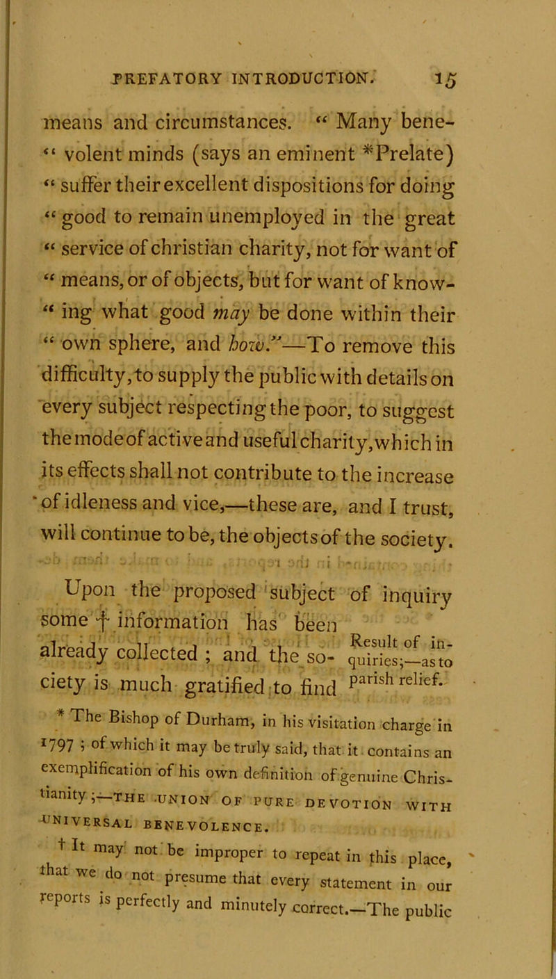 means and circumstances. “ Many bene- “ volent minds (says an eminent ^Prelate) “ suffer their excellent dispositions for doing “ good to remain unemployed in the great “ service of Christian charity, not for want of “ means, or of objects, but for want of know-  ing what good may be done within their “ own sphere, and how.”—To remove this difficulty,to supply the public with details on every subject respecting the poor, to suggest themodeof active and useful charity, which in its effects shall not contribute to the increase 'of idleness and vice,—these are, and I trust, will continue to be, the objects of the society. ;n'-ri : rrt < : « ; <-i tenicmc .> ;.:,i * Upon the proposed subject of inquiry some f information has been already collected ; and the so- cietyis much gratified to find Parish relief- * ^he Bishop of Durham, in his visitation charge in 1797 i of which it may be truly said, that it contains an exemplification of his own definition of genuine Chris- tianity THE -UNION OF PURE DEVOTION WITH UNIVERSAL BENEVOLENCE. tit may not be improper to repeat in this place, that we do not presume that every statement in our reports ts perfectly and minutely correct.-The public