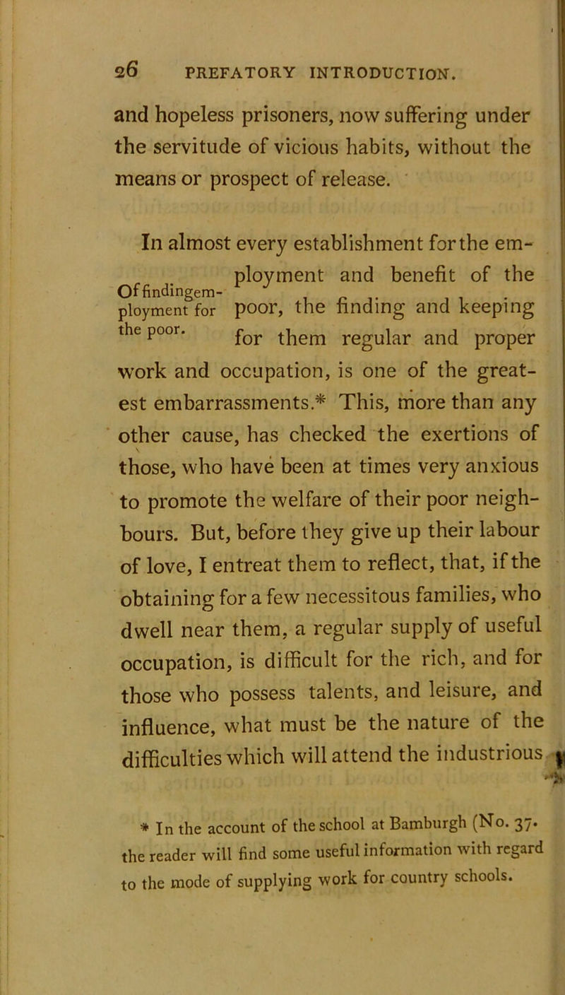 and hopeless prisoners, now suffering under the servitude of vicious habits, without the means or prospect of release. In almost every establishment for the em- ployment and benefit of the Offindingem- ploymentfor poor, the finding and keeping the poor. for regUjar and proper work and occupation, is one of the great- est embarrassments * This, more than any other cause, has checked the exertions of those, who have been at times very anxious to promote the welfare of their poor neigh- bours. But, before they give up their labour of love, I entreat them to reflect, that, if the obtaining for a few necessitous families, who dwell near them, a regular supply of useful occupation, is difficult for the rich, and for those who possess talents, and leisure, and influence, what must be the nature of the difficulties which will attend the industrious ^ .N * In the account of the school at Bamburgh (No. 37. the reader will find some useful information with regard to the mode of supplying work for country schools.