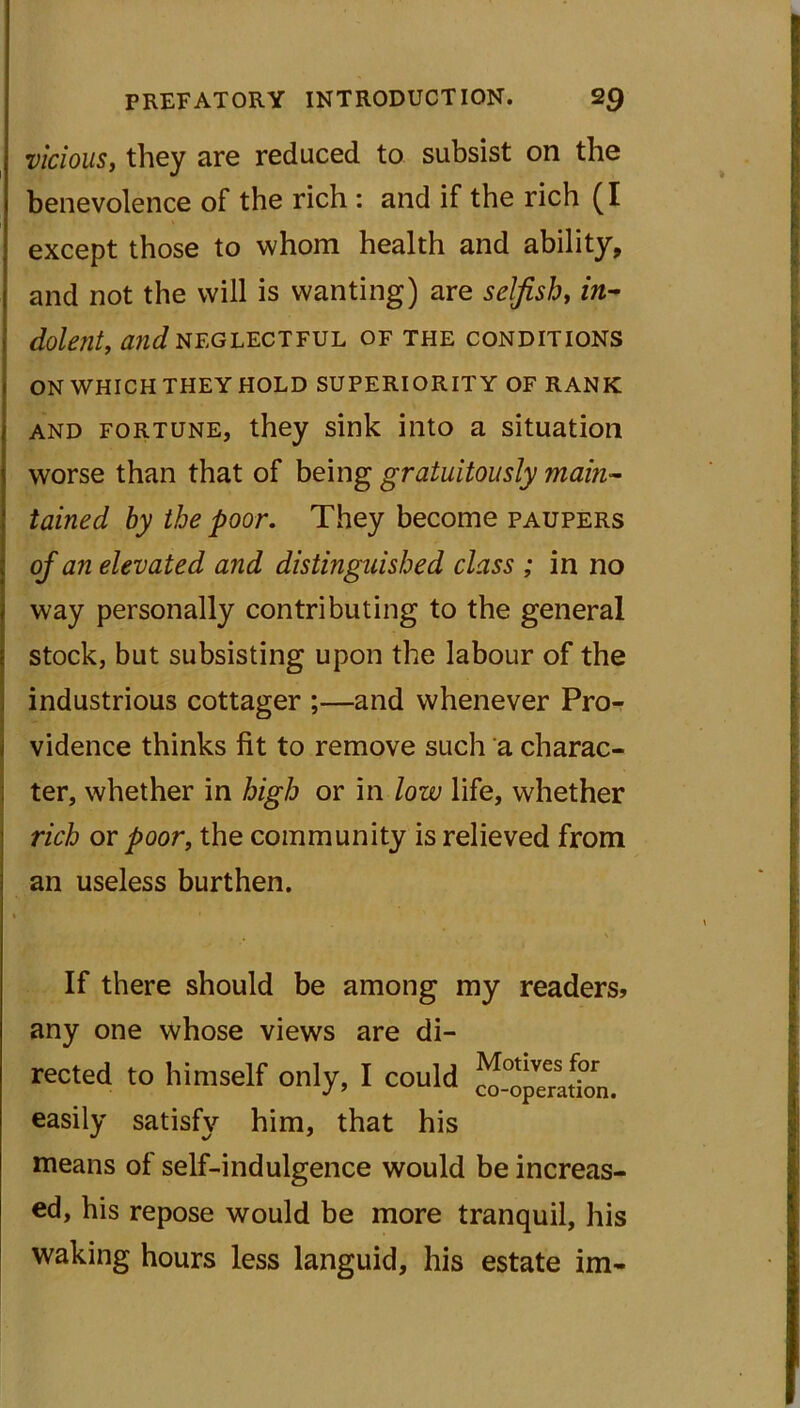 vicious, they are reduced to subsist on the benevolence of the rich : and if the rich (I except those to whom health and ability, and not the will is wanting) are selfish, in- dolent, (Hid NEGLECTFUL OF THE CONDITIONS ON WHICH THEY HOLD SUPERIORITY OF RANK and fortune, they sink into a situation worse than that of being gratuitously main- tained by the poor. They become paupers of an elevated and distinguished class ; in no way personally contributing to the general stock, but subsisting upon the labour of the industrious cottager ;—and whenever Pro- vidence thinks fit to remove such a charac- ter, whether in high or in low life, whether rich or poor, the community is relieved from an useless burthen. If there should be among my readers? any one whose views are di- reeled to himself only, I could . easily satisfy him, that his means of self-indulgence would be increas- ed, his repose would be more tranquil, his waking hours less languid, his estate im-