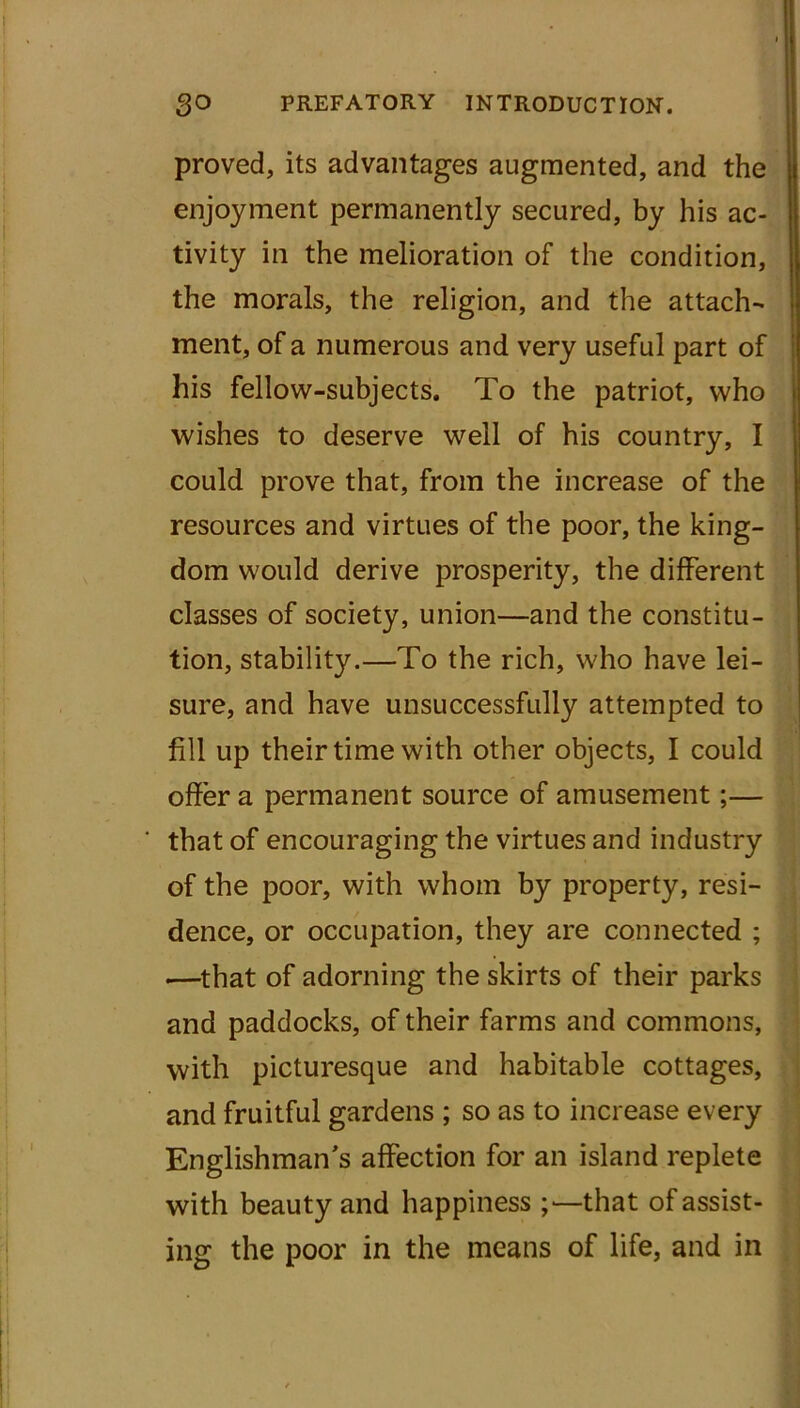 proved, its advantages augmented, and the enjoyment permanently secured, by his ac- tivity in the melioration of the condition, the morals, the religion, and the attach- ment, of a numerous and very useful part of his fellow-subjects. To the patriot, who wishes to deserve well of his country, I could prove that, from the increase of the resources and virtues of the poor, the king- dom would derive prosperity, the different classes of society, union—and the constitu- tion, stability.—To the rich, who have lei- sure, and have unsuccessfully attempted to fill up their time with other objects, I could offer a permanent source of amusement;— that of encouraging the virtues and industry of the poor, with whom by property, resi- dence, or occupation, they are connected ; .—that of adorning the skirts of their parks and paddocks, of their farms and commons, with picturesque and habitable cottages, and fruitful gardens ; so as to increase every Englishman’s affection for an island replete with beauty and happiness that of assist- ing the poor in the means of life, and in