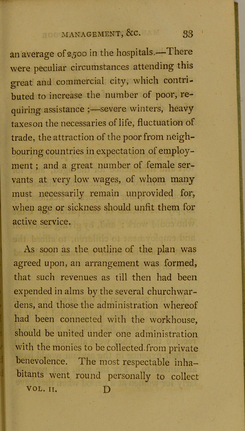 I an average of 2500 in the hospitals.—There were peculiar circumstances attending this great and commercial city, which contri- buted to increase the number of poor, re- quiring assistance ;—severe winters, heavy taxes on the necessaries of life, fluctuation of trade, the attraction of the poor from neigh- bouring countries in expectation of employ- ment ; and a great number of female ser- vants at very low wages, of whom many must necessarily remain unprovided for, when age or sickness should unfit them for active service. As soon as the outline of the plan was agreed upon, an arrangement was formed, that such revenues as till then had been expended in alms by the several churchwar- dens, and those the administration whereof had been connected with the workhouse, should be united under one administration with the monies to be collected.from private benevolence. The most respectable inha- bitants went round personally to collect vol. 11. D