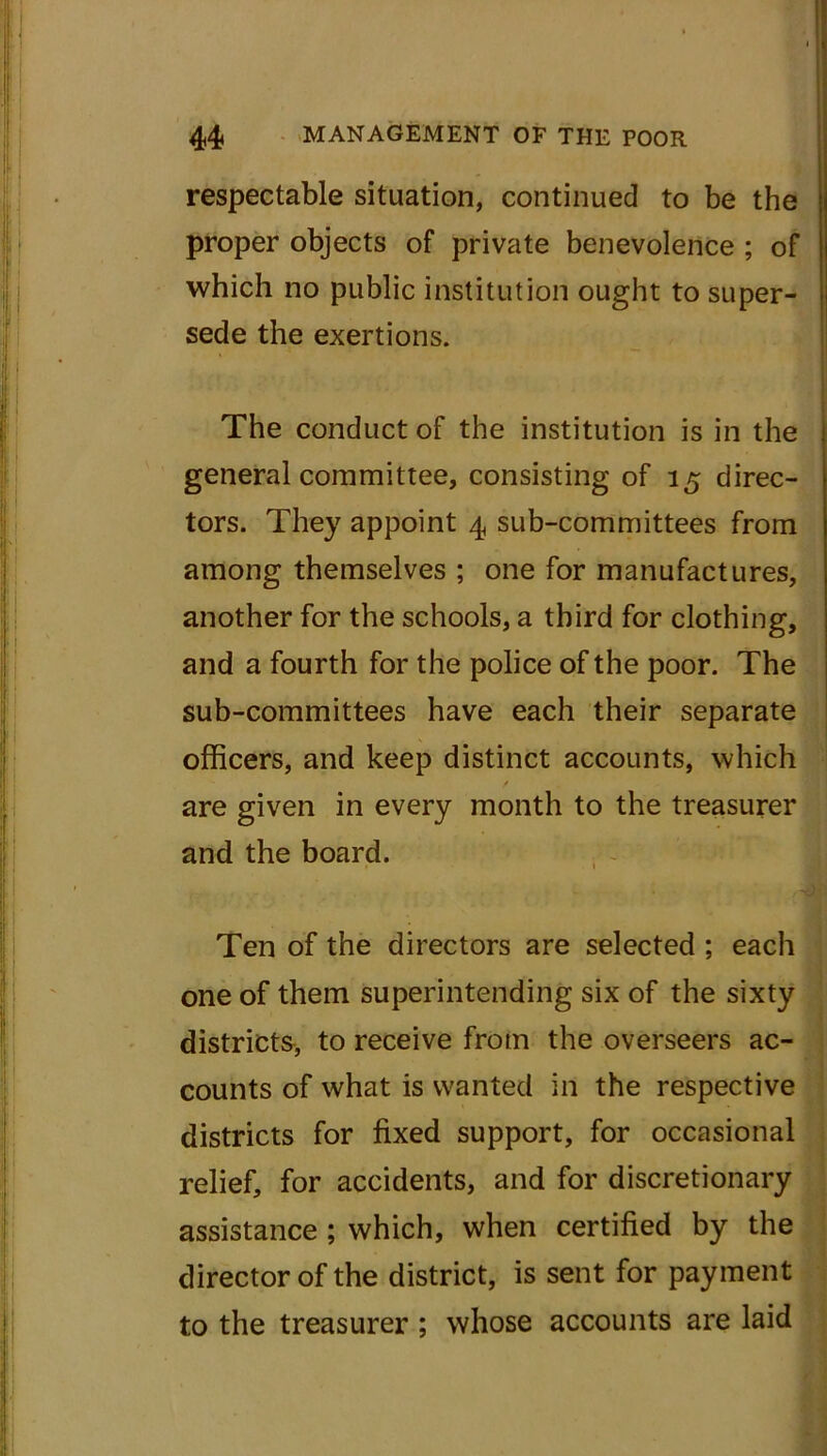 respectable situation, continued to be the proper objects of private benevolence ; of which no public institution ought to super- sede the exertions. The conduct of the institution is in the general committee, consisting of 15 direc- tors. They appoint 4 sub-committees from among themselves ; one for manufactures, another for the schools, a third for clothing, and a fourth for the police of the poor. The sub-committees have each their separate officers, and keep distinct accounts, which are given in every month to the treasurer and the board. Ten of the directors are selected ; each one of them superintending six of the sixty districts, to receive from the overseers ac- counts of what is wanted in the respective districts for fixed support, for occasional relief, for accidents, and for discretionary assistance ; which, when certified by the director of the district, is sent for payment to the treasurer ; whose accounts are laid