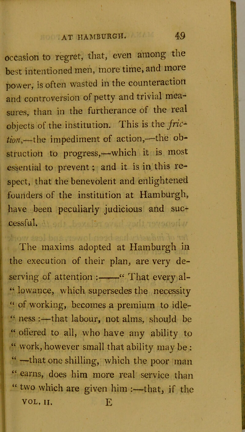 occasion to regret, that, even among the best intentioned men, more time, and more power, is often wasted in the counteraction and controversion of petty and trivial mea- sures, than in the furtherance of the real objects of the institution. This is the fric- tion,—the impediment of action,—the ob- struction to progress,—which it is most essential to prevent; and it is in this re- spect, that the benevolent and enlightened founders of the institution at Hamburgh, have been peculiarly judicious and suc- cessful. I The maxims adopted at Hamburgh in the execution of their plan, are very de- serving of attention : “ That every al- “ low.ance, which supersedes the necessity “ of working, becomes a premium to idle— “ ness :—that labour, not alms, should be “ offered to all, who have any ability to “ work, however small that ability may be : “ —that one shilling, which the poor man “ earns, does him more real service than “ two which are given him :—-that, if the vol. ii. E