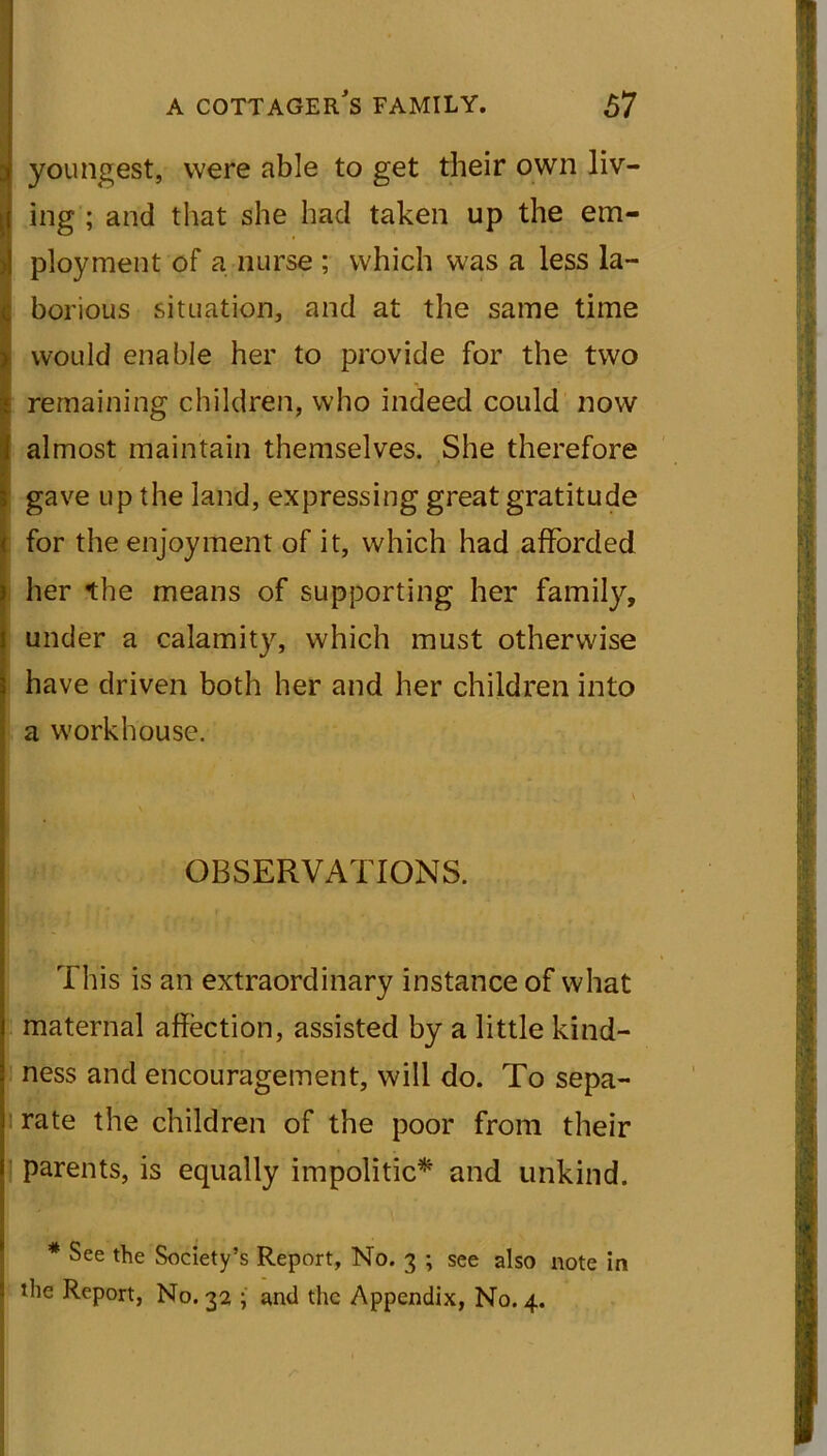 youngest, were able to get their own liv- ing ; and that she had taken up the em- ployment of a nurse ; which was a less la- borious situation, and at the same time would enable her to provide for the two remaining children, who indeed could now almost maintain themselves. She therefore gave up the land, expressing great gratitude for the enjoyment of it, which had afforded her the means of supporting her family, under a calamity, which must otherwise have driven both her and her children into a workhouse. OBSERVATIONS. This is an extraordinary instance of what maternal affection, assisted by a little kind- ness and encouragement, will do. To sepa- rate the children of the poor from their parents, is equally impolitic* and unkind. * See the Society’s Report, No. 3 ; see also note in the Report, No. 32 ; and the Appendix, No. 4.