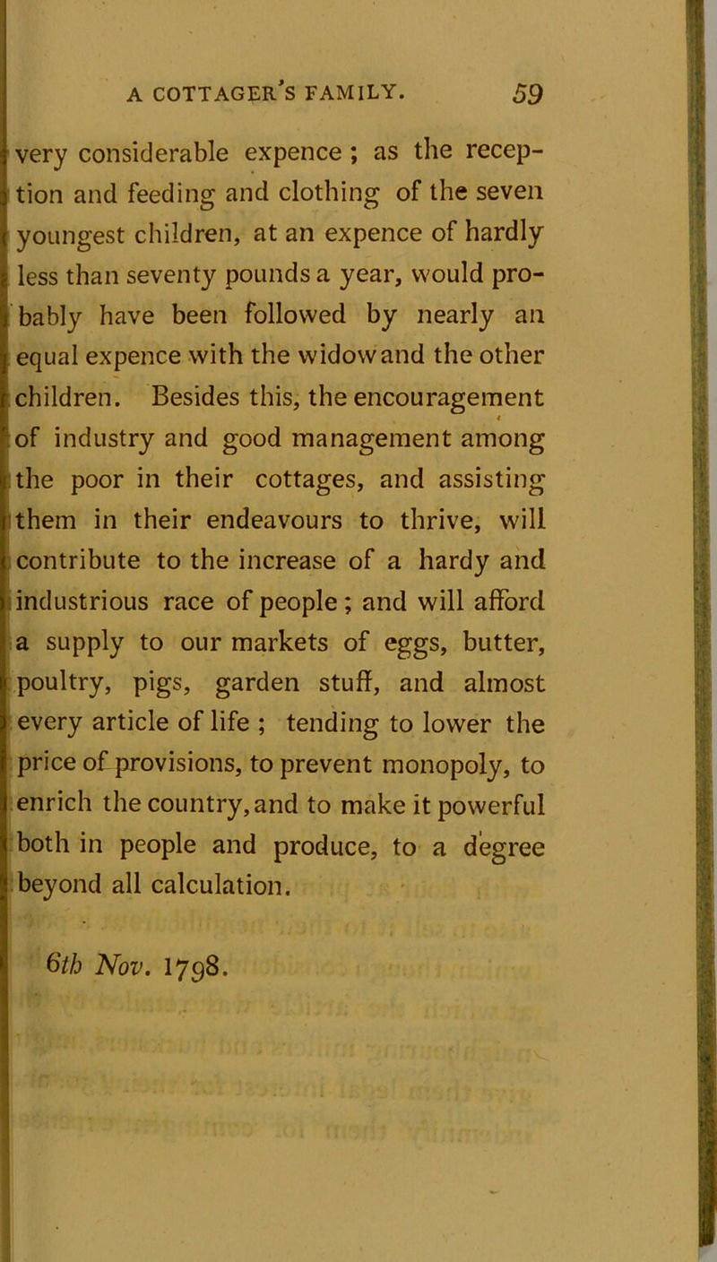 very considerable expence ; as the recep- tion and feeding and clothing of the seven youngest children, at an expence of hardly less than seventy pounds a year, would pro- bably have been followed by nearly an equal expence with the widow and the other children. Besides this, the encouragement of industry and good management among the poor in their cottages, and assisting them in their endeavours to thrive, will contribute to the increase of a hardy and industrious race of people; and will afford a supply to our markets of eggs, butter, poultry, pigs, garden stuff, and almost every article of life ; tending to lower the price of provisions, to prevent monopoly, to enrich the country, and to make it powerful both in people and produce, to a degree beyond all calculation. 6th Nov. 1798.