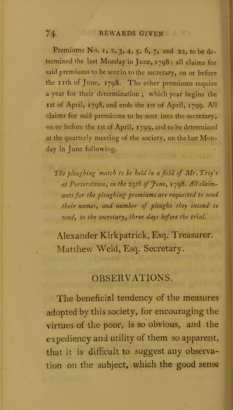 Premiums No. i, 2, 3, 4, 5, 6, 7, and 22, to be de- termined the last Monday in June, 1798 : all claims for said premiums to be sent in to the secretary, on or before the nth of June, 1798. The other premiums require a year for their determination ; which year begins the ist of April, 1798, and ends the 1st of April, 1799. All claims for said premiums to be sent into the secretary, on or before the ist of April, 1799, and to be determined at the quarterly meeting of the society, on the last Mon- day in June following. The ploughing match to be held in a fie ld of Mr. Troy s at Porterstown, on the 2$fh of June, 1798. All claim- ants for the ploughing premiums are requested to send their names, and number of ploughs they intend to send, to the secretary, three days before the trial. Alexander Kirkpatrick, Esq. Treasurer. Matthew Weld, Esq. Secretary. OBSERVATIONS. The beneficial tendency of the measures adopted by this society, for encouraging the virtues of the poor, is so obvious, and the expediency and utility of them so apparent, that it is difficult to suggest any observa- tion on the subject, which the good sense