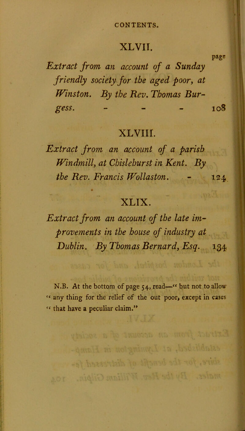 XLVII. page Extract from an account of a Sunday friendly society for the aged poor, at Winston. By the Rev. Thomas Bur- gess. - - - 108 XLVIII. Extract from an account of a parish Windmill, at Chislehurst in Kent. By the Rev. Francis Wollaston. - 124 XLIX. Extract from an account of the late im- provements in the house of industry at Dublin. By Thomas Bernard, Esq. 134 N.B. At the bottom of page 54, read—“ but not to allow “ any thing for the relief of the out poor, except in cases ,c that have a peculiar claim.