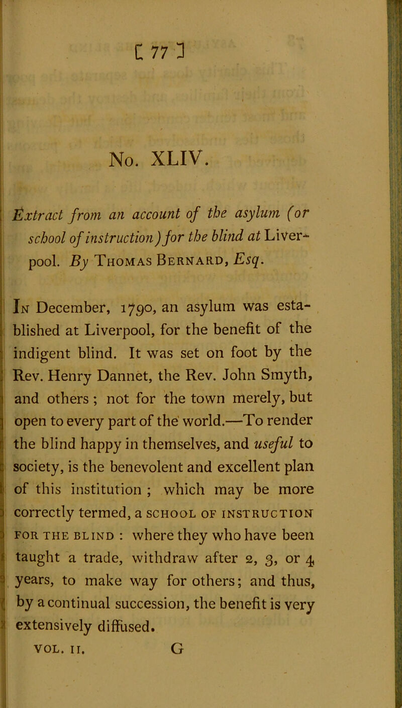 No. XLIV. Extract from an account of the asylum (or school of instruction )for the blind at Liver- pool. By Thomas Bernard, Esq. In December, 1790, an asylum was esta- blished at Liverpool, for the benefit of the indigent blind. It was set on foot by the Rev. Henry Dannet, the Rev. John Smyth, and others ; not for the town merely, but open to every part of the world.—To render the blind happy in themselves, and useful to ; society, is the benevolent and excellent plan of this institution ; which may be more correctly termed, a school of instruction for the blind : where they who have been taught a trade, withdraw after 2, 3, or 4 i years, to make way for others; and thus, by a continual succession, the benefit is very extensively diffused. VOL. 11. G