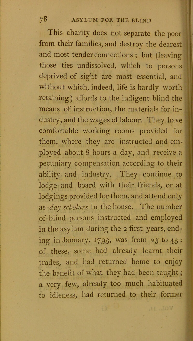 This charity does not separate the poor from their families, and destroy the dearest and most tender connections ; but (leaving those ties undissolved, which to persons deprived of sight are most essential, and without which, indeed, life is hardly worth retaining) affords to the indigent blind the means of instruction, the materials for in- dustry, and the wages of labour. They have comfortable working rooms provided for them, where they are instructed and em- ployed about 8 hours a day, and receive a pecuniary compensation according to their ability and industry. They continue to lodge and board with their friends, or at lodgings provided for them, and attend only as day scholars in the house. The number of blind persons instructed and employed in the asylum during the 2 first years, end- ing in January, 1793, was fr°m 25 to 45 : of these, some had already learnt their trades, and had returned home to enjoy the benefit of what they had been taught; a very few, already too much habituated to idleness, had returned to their former