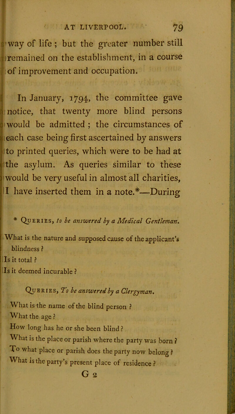 S’way of life ; but the greater number still {!remained on the establishment, in a course of improvement and occupation. In January, 1794, the committee gave notice, that twenty more blind persons would be admitted; the circumstances of each case being first ascertained by answers Jto printed queries, which were to be had at jthe asylum. As queries similar to these would be very useful in almost all charities, I have inserted them in a note.*—During * Queries, to be answered by a Medical Gentleman. What is the nature and supposed cause of the applicant’s blindness ? Is it total ? Is it deemed incurable ? Queries, To be answered by a Clergyman. What is the name of the blind person ? What the age ? How long has he or she been blind ? What is the place or parish where the party was born ? what place or parish does the party now belong ? What is the party’s present place of residence ? G 2