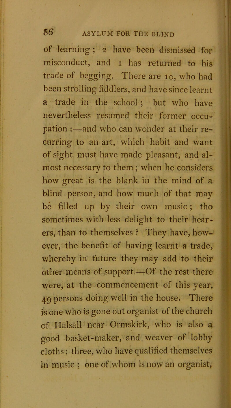 of learning ; 2 have been dismissed for misconduct, and 1 has returned to his trade of begging. There are 10, who had been strolling fiddlers, and have since learnt a trade in the school ; but who have nevertheless resumed their former occu- pation :—and who can wonder at their re- curring to an art, which habit and want of sight must have made pleasant, and al- most necessary to them ; when he considers how great is the blank in the mind of a blind person, and how much of that may be filled up by their own music; tho sometimes with less delight to their hear- ers, than to themselves ? They have, how- ever, the benefit of having learnt a trade, whereby in future they may add to their other means of support.—Of the rest there were, at the commencement of this year, 49 persons doing well in the house. There is one who is gone out organist of the church of Halsall near Ormskirk, who is also a good basket-maker, and weaver of lobby cloths; three, who have qualified themselves in music ; one of whom is now an organist,