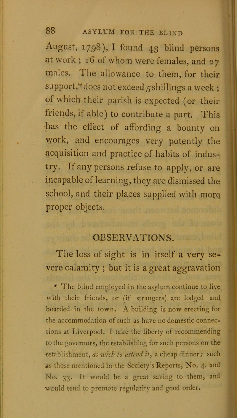 August, 1798)5 I found 43 blind persons at work ; 16 of whom were females, and 27 males. The allowance to them, for their support,*does not exceed ^shillings a week ; of which their parish is expected (or their friends, if able) to contribute a part. This ■has the effect of affording a bounty on Work, and encourages very potently the acquisition and practice of habits of indus- try. If any persons refuse to apply, or are incapable of learning, they are dismissed the school, and their places supplied with more proper objects. OBSERVATIONS. The loss of sight is in itself a very se- vere calamity ; but it is a great aggravation * The blind employed in the asylum continue to live with their friends, or (if strangers) are lodged and boarded in the town. A building is now erecting for the accommodation of such as have no domestic connec- tions at Liverpool. I take the liberty of recommending to the governors, the establishing for such persons on the establishment, as wish to attend it, a cheap dinner; such as those mentioned in the Society’s Reports, No. 4. and No. 33. It would be a great saving to them, and would tend to promote regularity and good order.