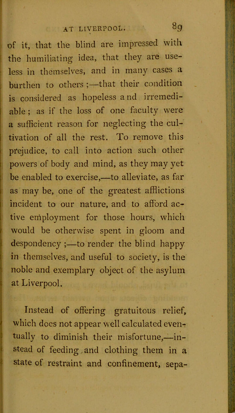 of it, that the blind are impressed with the humiliating idea, that they are use- less in themselves, and in many cases a burthen to others ;—that their condition is considered as hopeless and irremedi- able; as if the loss of one faculty were a sufficient reason for neglecting the cul- tivation of all the rest. To remove this prejudice, to call into action such other powers of body and mind, as they may yet be enabled to exercise,—to alleviate, as far as may be, one of the greatest afflictions incident to our nature, and to afford ac- tive employment for those hours, which would be otherwise spent in gloom and despondency ;—to render the blind happy in themselves, and useful to society, is the noble and exemplary object of the asylum at Liverpool. Instead of offering gratuitous relief, which does not appear well calculated even-r tuallv to diminish their misfortune,—in- stead of feeding^and clothing them in a state of restraint and confinement, sepa-