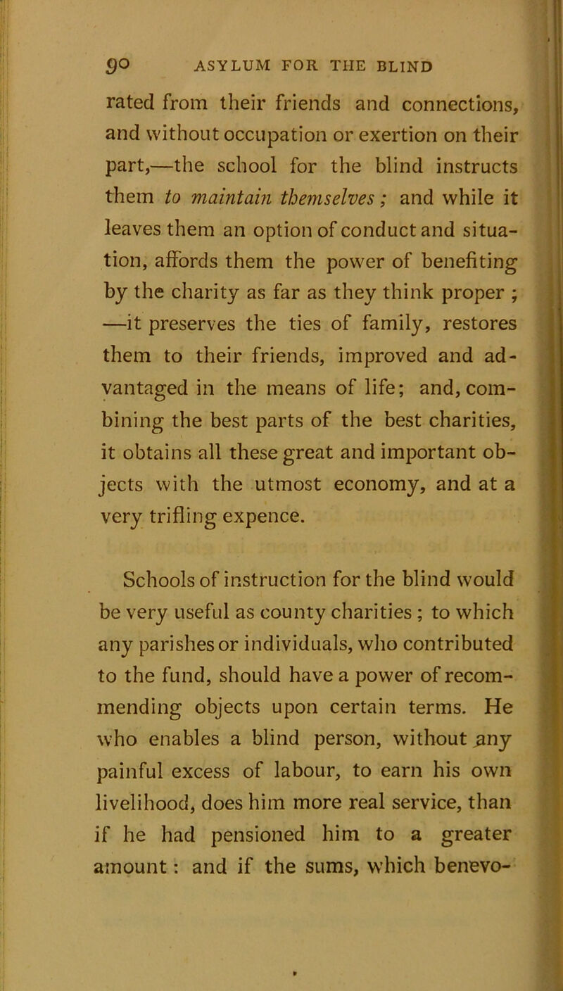 rated from their friends and connections, and without occupation or exertion on their part,—the school for the blind instructs them to maintain themselves; and while it leaves them an option of conduct and situa- tion, affords them the power of benefiting by the charity as far as they think proper ; —it preserves the ties of family, restores them to their friends, improved and ad- vantaged in the means of life; and, com- bining the best parts of the best charities, it obtains all these great and important ob- jects with the utmost economy, and at a very trifling expence. Schools of instruction for the blind would be very useful as county charities ; to which any parishes or individuals, who contributed to the fund, should have a power of recom- mending objects upon certain terms. He who enables a blind person, without ^any painful excess of labour, to earn his own livelihood, does him more real service, than if he had pensioned him to a greater amount: and if the sums, which benevo-