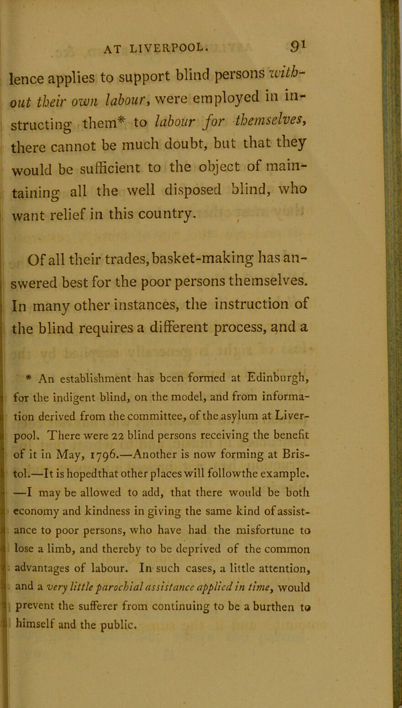 lence applies to support blind persons with- out their own labour, were employed in in- structing them* to labour for themselves, there cannot be much doubt, but that they would be sufficient to the object of main- taining all the well disposed blind, who want relief in this country. Of all their trades, basket-making has an- swered best for the poor persons themselves. In many other instances, the instruction of the blind requires a different process, and a * An establishment has been formed at Edinburgh, for the indigent blind, on the model, and from informa- tion derived from the committee, of the asylum at Liver- pool. There were 22 blind persons receiving the benefit of it in May, 1796.—Another is now forming at Bris- tol.—It is hopedthat other places will followthe example. —I may be allowed to add, that there would be both economy and kindness in giving the same kind of assist- ance to poor persons, who have had the misfortune to lose a limb, and thereby to be deprived of the common advantages of labour. In such cases, a little attention, and a very little parochial assistance applied in time, would prevent the sufferer from continuing to be a burthen to himself and the public.