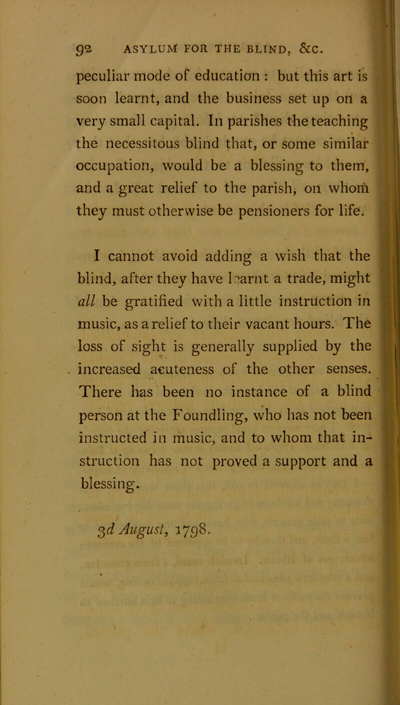 peculiar mode of education : but this art is soon learnt, and the business set up ort a very small capital. In parishes the teaching • the necessitous blind that, or some similar occupation, would be a blessing to them, and a great relief to the parish, on whorii they must otherwise be pensioners for life. I cannot avoid adding a wish that the blind, after they have harnt a trade, might all be gratified with a little instruction in music, as a relief to their vacant hours. The loss of sight is generally supplied by the increased acuteness of the other senses. There has been no instance of a blind person at the Foundling, who has not been instructed in music, and to whom that in- struction has not proved a support and a blessing. gd August} 1798.