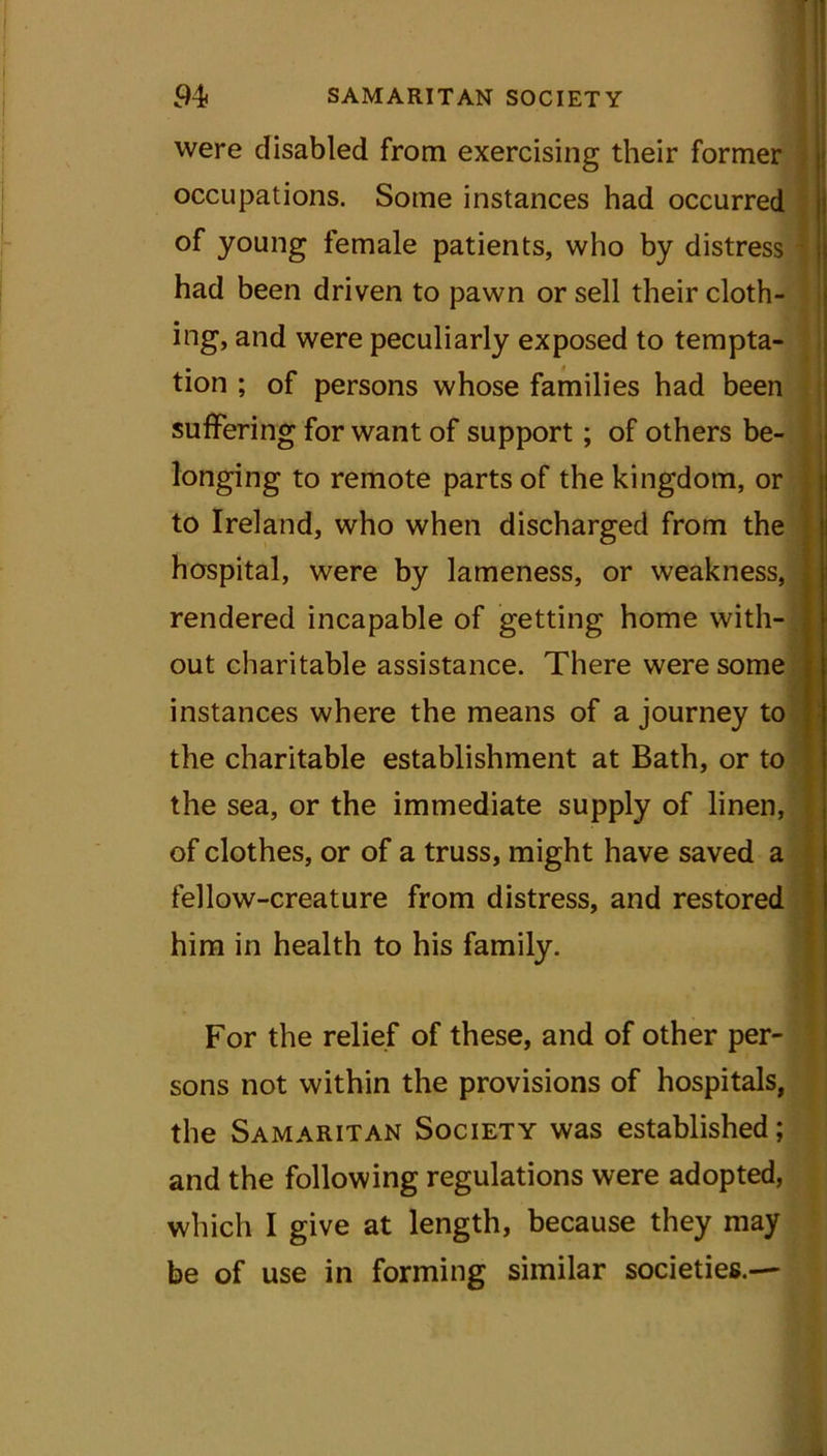 were disabled from exercising their former occupations. Some instances had occurred of young female patients, who by distress had been driven to pawn or sell their cloth- ing, and were peculiarly exposed to tempta- tion ; of persons whose families had been suffering for want of support; of others be- longing to remote parts of the kingdom, or to Ireland, who when discharged from the hospital, were by lameness, or weakness, rendered incapable of getting home with- out charitable assistance. There were some instances where the means of a journey to the charitable establishment at Bath, or to the sea, or the immediate supply of linen, of clothes, or of a truss, might have saved a fellow-creature from distress, and restored him in health to his family. For the relief of these, and of other per- sons not within the provisions of hospitals, the Samaritan Society was established; and the following regulations were adopted, which I give at length, because they may be of use in forming similar societies.—