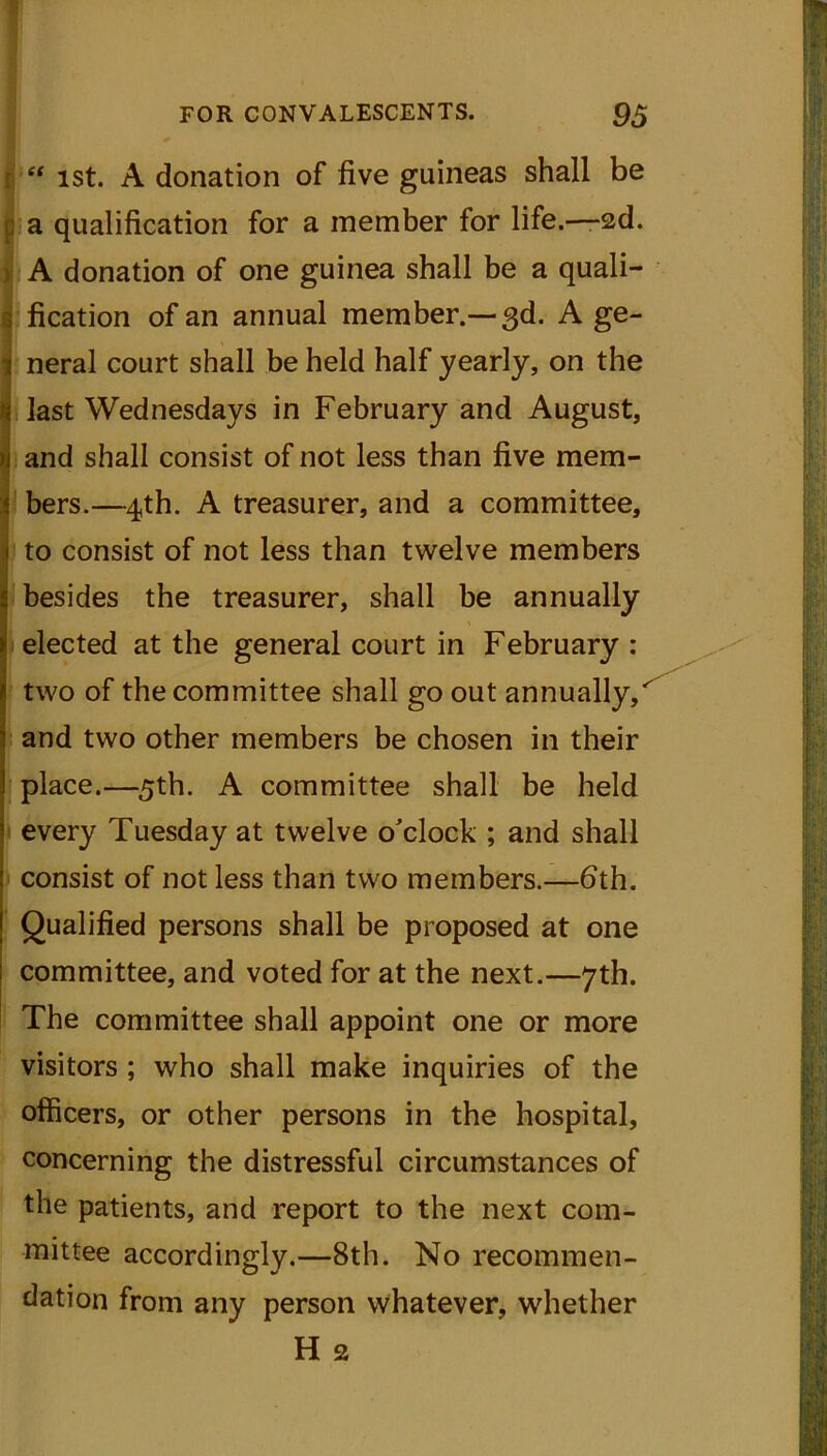 “ ist. A donation of five guineas shall be i a qualification for a member for life.—2d. A donation of one guinea shall be a quali- fication of an annual member.—3d. A ge- neral court shall be held half yearly, on the last Wednesdays in February and August, and shall consist of not less than five mem- bers.—4th. A treasurer, and a committee, to consist of not less than twelve members besides the treasurer, shall be annually elected at the general court in February : two of the committee shall go out annually, and two other members be chosen in their place.—5th. A committee shall be held every Tuesday at twelve o’clock ; and shall consist of not less than two members.—6th. Qualified persons shall be proposed at one ; committee, and voted for at the next.—7th. The committee shall appoint one or more visitors ; who shall make inquiries of the officers, or other persons in the hospital, concerning the distressful circumstances of the patients, and report to the next com- mittee accordingly.—8th. No recommen- dation from any person whatever, whether H 2