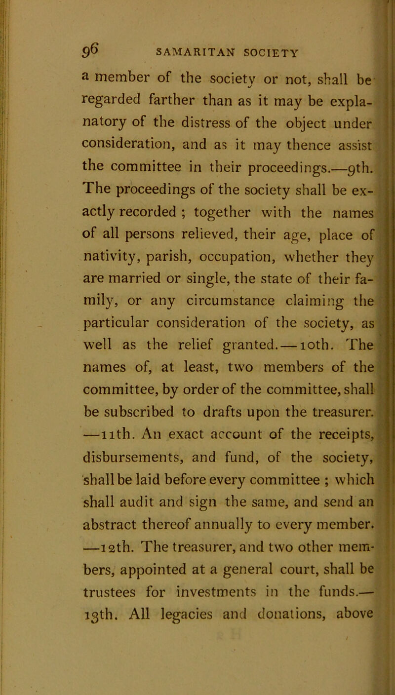 a member of the society or not, shall be regarded farther than as it may be expla- natory of the distress of the object under consideration, and as it may thence assist the committee in their proceedings.—9th. The proceedings of the society shall be ex- actly recorded ; together with the names of all persons relieved, their age, place of nativity, parish, occupation, whether they are married or single, the state of their fa- mily, or any circumstance claiming the particular consideration of the society, as well as the relief granted. — 10th. The names of, at least, two members of the committee, by order of the committee, shall be subscribed to drafts upon the treasurer. —11th. An exact account of the receipts, disbursements, and fund, of the society, shall be laid before every committee ; which shall audit and sign the same, and send an abstract thereof annually to every member. —12th. The treasurer, and two other mem- bers, appointed at a general court, shall be trustees for investments in the funds.—- 13th. All legacies and donations, above /