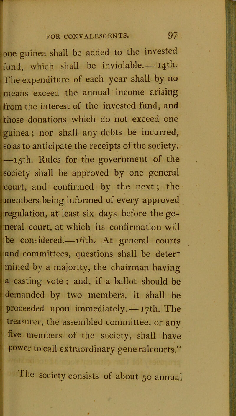 ;;Diie guinea shall be added to the invested fund, which shall be inviolable. — 14th. The expenditure of each year shall by no i means exceed the annual income arising from the interest of the invested fund, and cthose donations which do not exceed one guinea; nor shall any debts be incurred, so as to anticipate the receipts of the society. —15th. Rules for the government of the society shall be approved by one general court, and confirmed by the next; the members being informed of every approved regulation, at least six days before the ge- neral court, at which its confirmation will be considered.—16th, At general courts and committees, questions shall be deter mined by a majority, the chairman having a casting vote ; and, if a ballot should be demanded by two members, it shall be proceeded upon immediately.— 17th. The treasurer, the assembled committee, or any I five members of the society, shall have power to call extraordinary generalcourts/' hhe society consists of about 50 annual