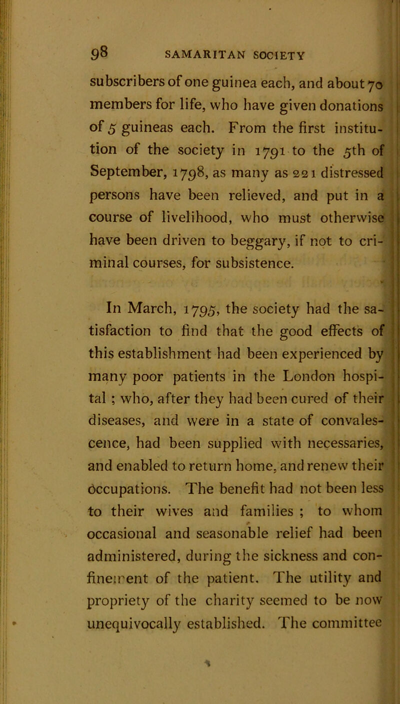 subscribers of one guinea each, and about 70 members for life, who have given donations °f 5 guineas each. From the first institu- tion of the society in 1791^0 the 5th of September, 1798, as many as 221 distressed persons have been relieved, and put in a course of livelihood, who must otherwise have been driven to beggary, if not to cri- minal courses, for subsistence. . t . '• W J In March, 1795, the society had the sa- tisfaction to find that the good effects of this establishment had been experienced by many poor patients in the London hospi- tal ; who, after they had been cured of their diseases, and were in a state of convales- cence, had been supplied with necessaries, and enabled to return home, and renew their Occupations. The benefit had not been less to their wives and families ; to whom occasional and seasonable relief had been administered, during the sickness and con- finement of the patient. The utility and propriety of the charity seemed to be now unequivocally established. The committee *