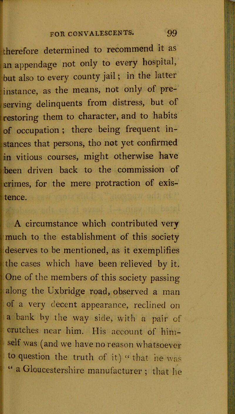 (therefore determined to recommend it as jin appendage not only to every hospital, but also to every county jail; in the latter |instance, as the means, not only of pre- serving delinquents from distress, but ol j restoring them to character, and to habits of occupation ; there being frequent in- stances that persons, tho not yet confirmed dn vitious courses, might otherwise have been driven back to the commission of crimes, for the mere protraction of exis- tence. A circumstance which contributed very much to the establishment of this society deserves to be mentioned, as it exemplifies the cases which have been relieved by it. One of the members of this society passing along the Uxbridge road, observed a man of a very decent appearance, reclined on I a bank by the way side, with a pair of crutches near him. His account of him- self was (and we have no reason whatsoever to question the truth of it) “ that he was “ a Gloucestershire manufacturer ; that he