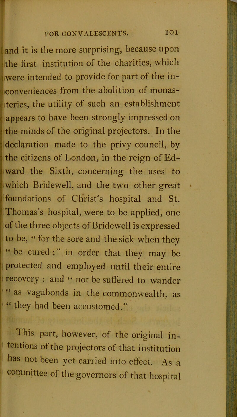 and it is the more surprising, because upon the first institution of the charities, which were intended to provide for part of the in- conveniences from the abolition of monas- teries, the utility of such an establishment appears to have been strongly impressed on the minds of the original projectors. In the {declaration made to the privy council, by the citizens of London, in the reign of Ed- ward the Sixth, concerning the uses to which Bridewell, and the two other great foundations of Christ's hospital and St. Thomas's hospital, were to be applied, one of the three objects of Bridewell is expressed to be, “ for the sore and the sick when they “ be cured in order that they may be protected and employed until their entire recovery : and “ not be suffered to wander “ as vagabonds in the commonwealth, as (C they had been accustomed. This part, however, of the original in- tentions of the projectors of that institution has not been yet carried into effect. As a committee of the governors of that hospital