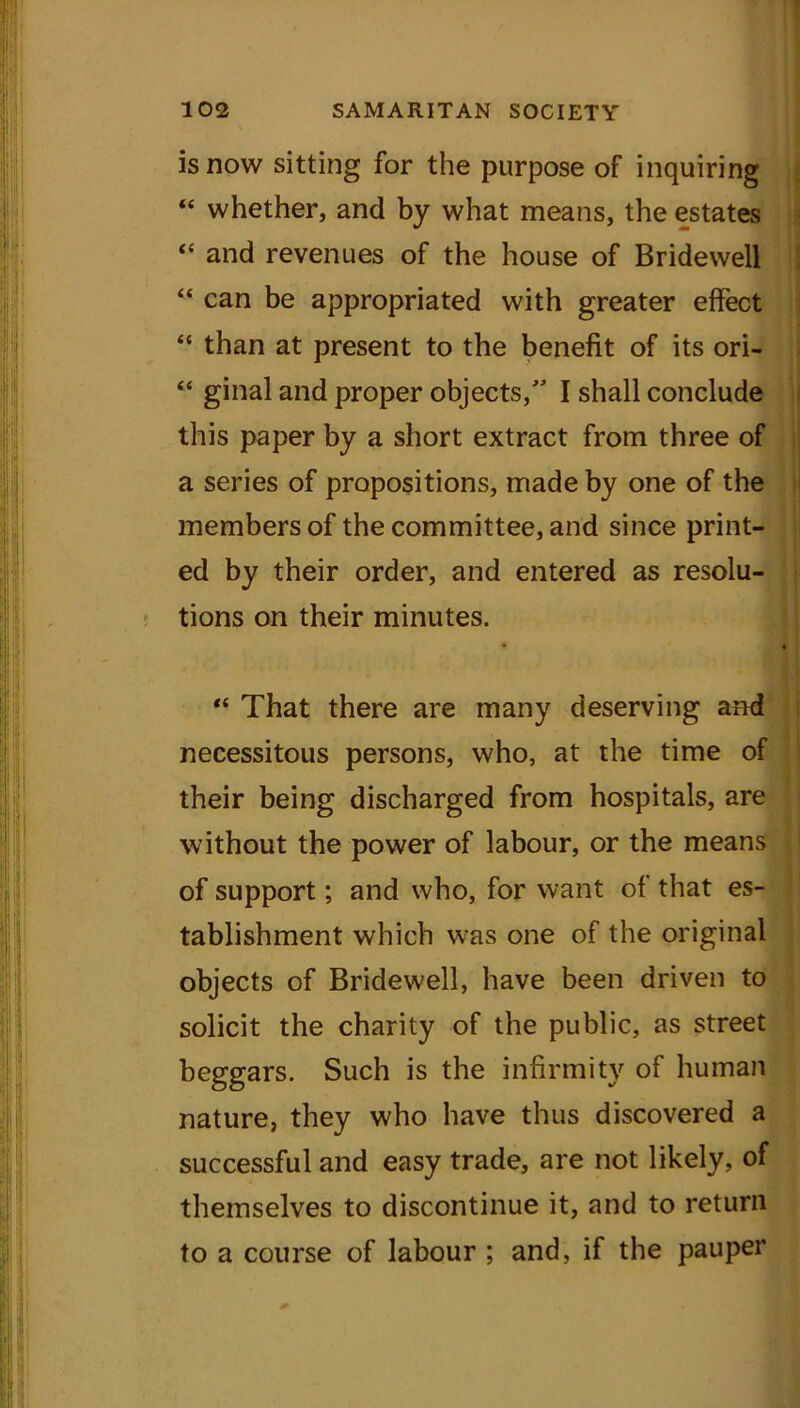 is now sitting for the purpose of inquiring “ whether, and by what means, the estates “ and revenues of the house of Bridewell “ can be appropriated with greater effect “ than at present to the benefit of its ori- “ ginal and proper objects, I shall conclude this paper by a short extract from three of a series of propositions, made by one of the members of the committee, and since print- ed by their order, and entered as resolu- tions on their minutes. “ That there are many deserving and necessitous persons, who, at the time of their being discharged from hospitals, are without the power of labour, or the means of support; and who, for want of that es- tablishment which was one of the original objects of Bridewell, have been driven to solicit the charity of the public, as street beggars. Such is the infirmity of human nature, they who have thus discovered a successful and easy trade, are not likely, of themselves to discontinue it, and to return to a course of labour ; and, if the pauper