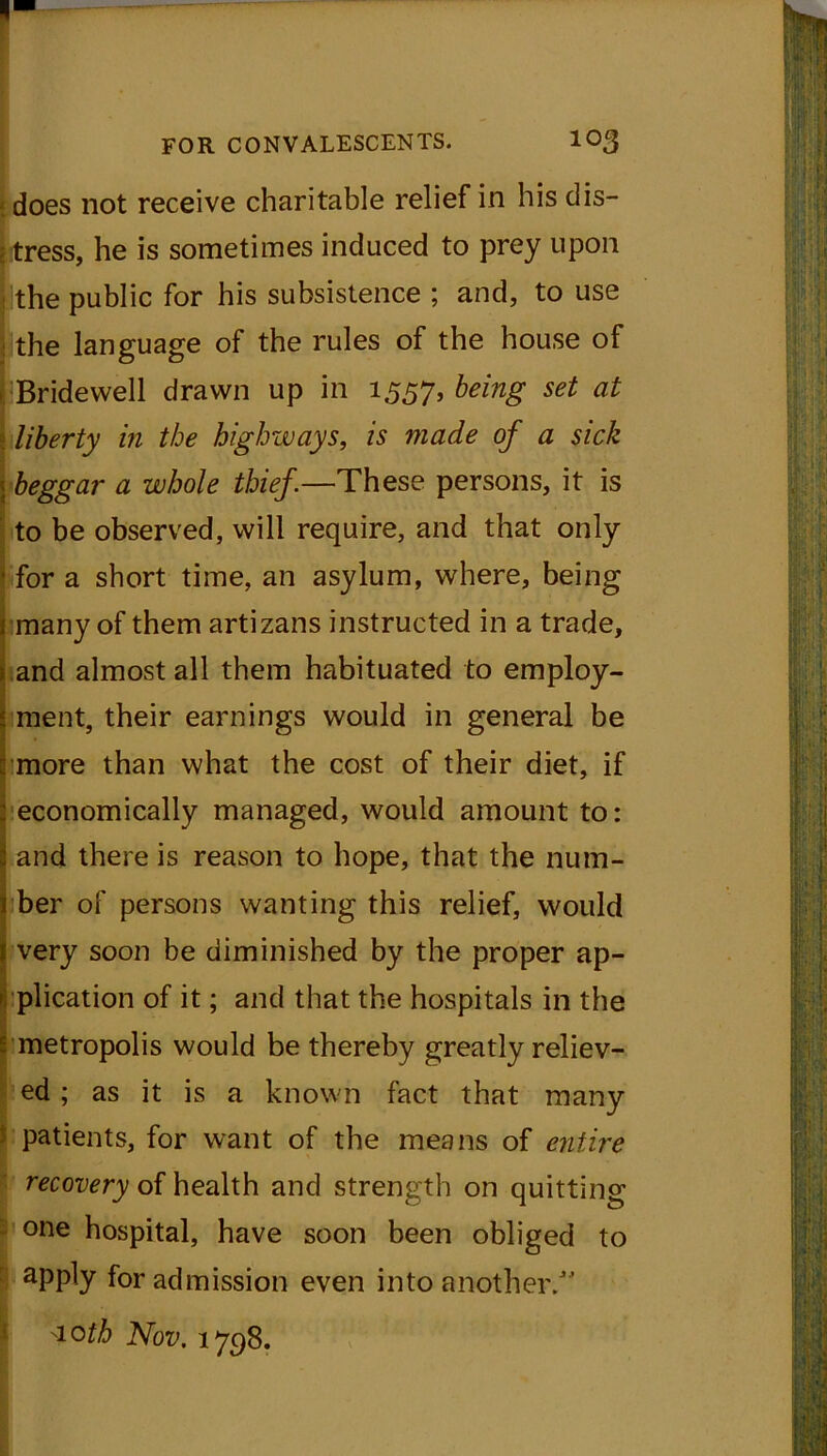 does not receive charitable relief in his dis- tress, he is sometimes induced to prey upon the public for his subsistence ; and, to use the language of the rules of the house of Bridewell drawn up in 1557, bring set at liberty in the highways, is made of a sick beggar a whole thief.—These persons, it is to be observed, will require, and that only for a short time, an asylum, where, being many of them artizans instructed in a trade, and almost all them habituated to employ- ment, their earnings would in general be more than what the cost of their diet, if economically managed, would amount to: and there is reason to hope, that the num- ber of persons wanting this relief, would very soon be diminished by the proper ap- plication of it; and that the hospitals in the metropolis would be thereby greatly reliev- ed ; as it is a known fact that many patients, for want of the means of entire ■ recovery of health and strength on quitting one hospital, have soon been obliged to apply for admission even into another/’ 'loth Nov