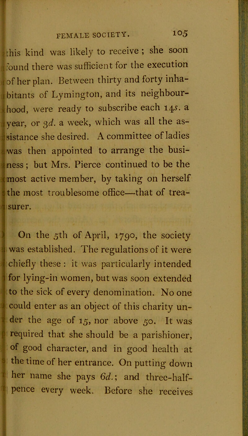 Wm • FEMALE SOCIETY. 105 -.his kind was likely to receive; she soon ]found there was sufficient for the execution | of her plan. Between thirty and forty inha- bitants of Lymington, and its neighbour- hood, were ready to subscribe each 14s. a I year, or 3d. a week, which was all the as- sistance she desired. A committee of ladies was then appointed to arrange the busi- ness ; but Mrs. Pierce continued to be the most active member, by taking on herself the most troublesome office—that of trea- surer. On the 5th of April, 1790, the society was established. The regulations of it were chiefly these : it was particularly intended for lying-in women, but was soon extended to the sick of every denomination. No one could enter as an object of this charity un- der the age of 15, nor above 50. It was [required that she should be a parishioner, of good character, and in good health at the time of her entrance. On putting down her name she pays 6d.; and three-half- I pence every week. Before she receives