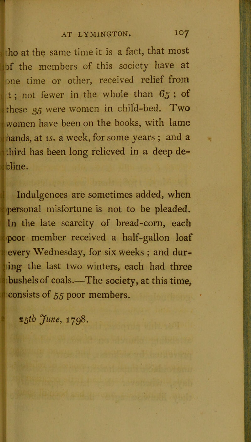 i iho at the same time it is a fact, that most 3 )f the members of this society have at Dne time or other, received relief from i it; not fewer in the whole than 65 ; of -these 35 were women in child-bed. Two women have been on the books, with lame hands, at is. a week, for some years ; and a third has been long relieved in a deep de- cline. I Indulgences are sometimes added, when personal misfortune is not to be pleaded. In the late scarcity of bread-corn, each poor member received a half-gallon loaf every Wednesday, for six weeks ; and dur- ing the last two winters, each had three bushels of coals.—The society, at this time, consists of 55 poor members. 5 *5th June, 1798.