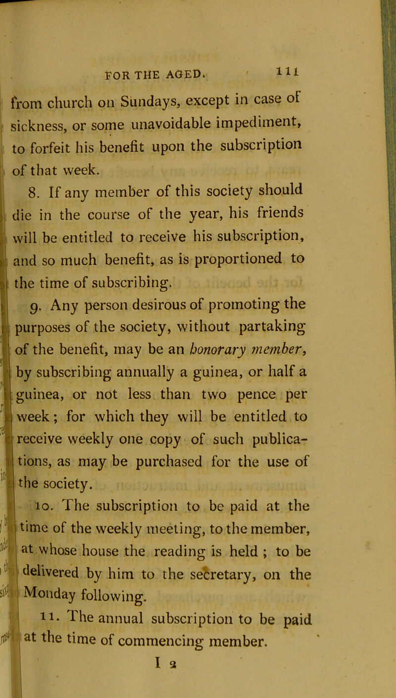 from church on Sundays, except in case of sickness, or some unavoidable impediment, to forfeit his benefit upon the subscription of that week. 8. If any member of this society should die in the course of the year, his friends will be entitled to receive his subscription, and so much benefit, as is proportioned to the time of subscribing. 9. Any person desirous of promoting the purposes of the society, without partaking of the benefit, may be an honorary member, by subscribing annually a guinea, or half a guinea, or not less than two pence per week; for which they will be entitled to receive weekly one copy of such publica- tions, as may be purchased for the use of the society. 10. The subscription to be paid at the time of the weekly meeting, to the member, at whose house the reading is held ; to be delivered by him to the secretary, on the Monday following. 11. The annual subscription to be paid at the time of commencing member.