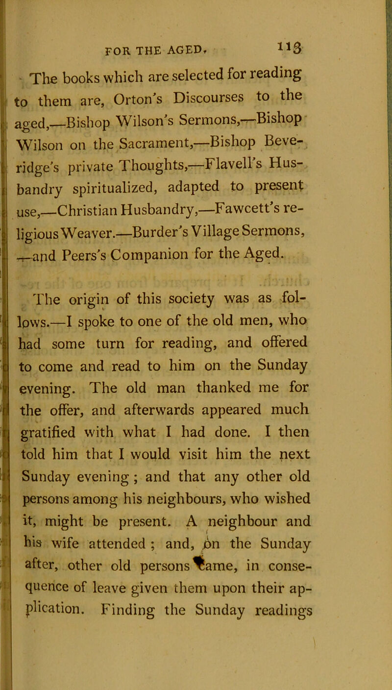 The books which are selected for reading to them are, Orton’s Discourses to the aged, Bishop Wilson’s Sermons,-r-Bishop Wilson on the Sacrament,—Bishop Beve- ridge’s private Thoughts,-—Flavells Hus- bandry spiritualized, adapted to present use,—Christian Husbandry,—Fawcett’s re- ligious Weaver.—Burder’s Village Sermons, Jlapd Peers’s Companion for the Aged. ,.. . ‘ f The origin of this society was as fol- lows.—I spoke to one of the old men, who had some turn for reading, and offered to come and read to him on the Sunday evening. The old man thanked me for the offer, and afterwards appeared much gratified with what I had done. I then told him that I would visit him the next Sunday evening ; and that any other old persons among his neighbours, who wished it, might be present. A neighbour and his wife attended ; and, £>n the Sunday after, other old persons fame, in conse- quence of leave given them upon their ap- plication. Finding the Sunday readings