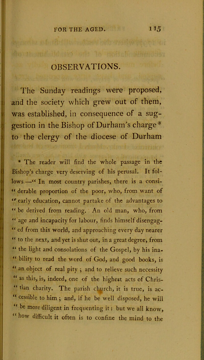 OBSERVATIONS. The Sunday readings were proposed, and the society which grew out of them, was established, in consequence of a sug- gestion in the Bishop of Durham's charge* to the clergy of the diocese of Durham , 1 * The reader will find the whole passage in the Bishop’s charge very deserving of his perusal. It fol- lows.—“ In most country parishes, there is a consi- “ derable proportion of the poor, who, from want of ir early education, cannot partake of the advantages to “ be derived from reading. An old man, who, from “ age and incapacity for labour, finds himself disengag- “ ed from this world, and approaching every day nearer “ to the next, and yet is shut out, in a great degree, from “ the light and consolations of the Gospel, by his ina- “ bility to read the word of God, and good books, is “ an object of real pity ; and to relieve such necessity “ as this, is, indeed, one of the highest acts of Chris- “ ^an charity. The parish church, it is true, is ac- “ cessible to him ; and, if he be well disposed, he will “ be more diligent in frequenting it: but we all know, “ how difficult it often is to confine the mind to the