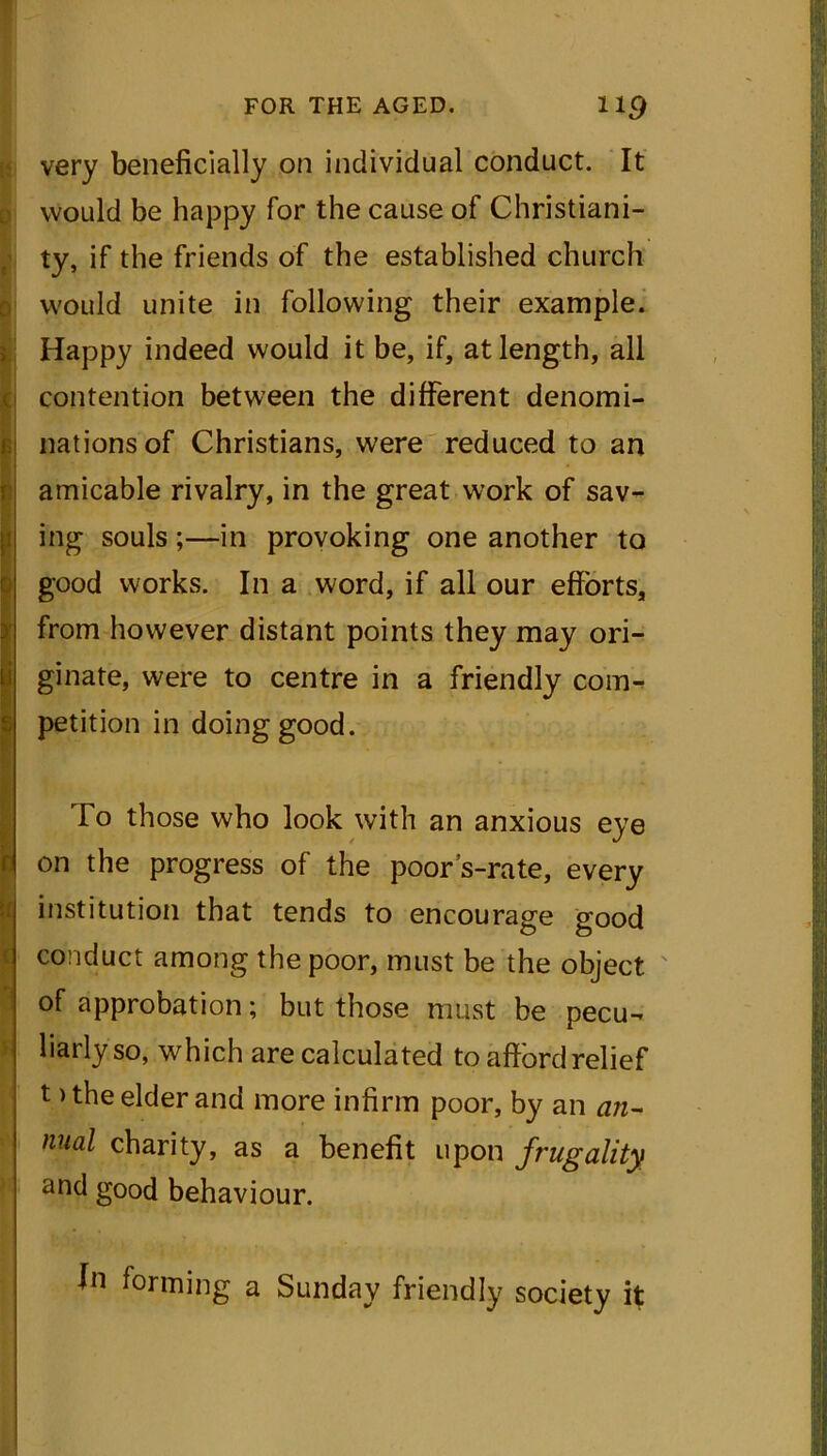 i r very beneficially on individual conduct. It would be happy for the cause of Christiani- ty, if the friends of the established church would unite in following their example. Happy indeed would it be, if, at length, all contention between the different denomi- nations of Christians, were reduced to an amicable rivalry, in the great work of sav- ing souls ;—in provoking one another to good works. In a word, if all our efforts, from however distant points they may ori- ginate, were to centre in a friendly com- petition in doing good. To those who look with an anxious eye on the progress of the poor’s-rate, every institution that tends to encourage good conduct among the poor, must be the object of approbation; but those must be pecu- liarly so, which are calculated to afford relief t > the elder and more infirm poor, by an an- nual charity, as a benefit upon frugality and good behaviour. fn forming a Sunday friendly society it